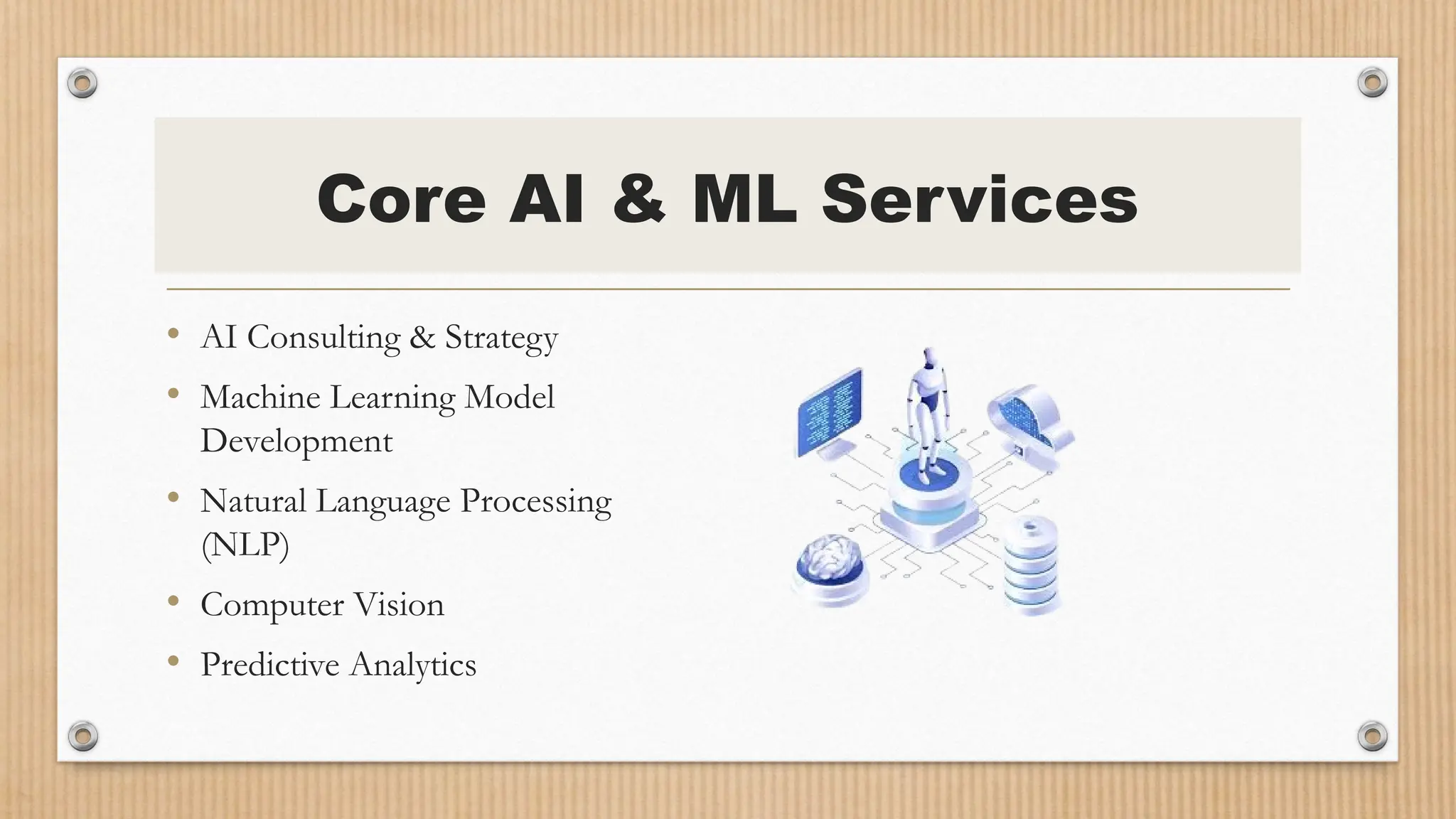 Core AI & ML Services
• AI Consulting & Strategy
• Machine Learning Model
Development
• Natural Language Processing
(NLP)
• Computer Vision
• Predictive Analytics