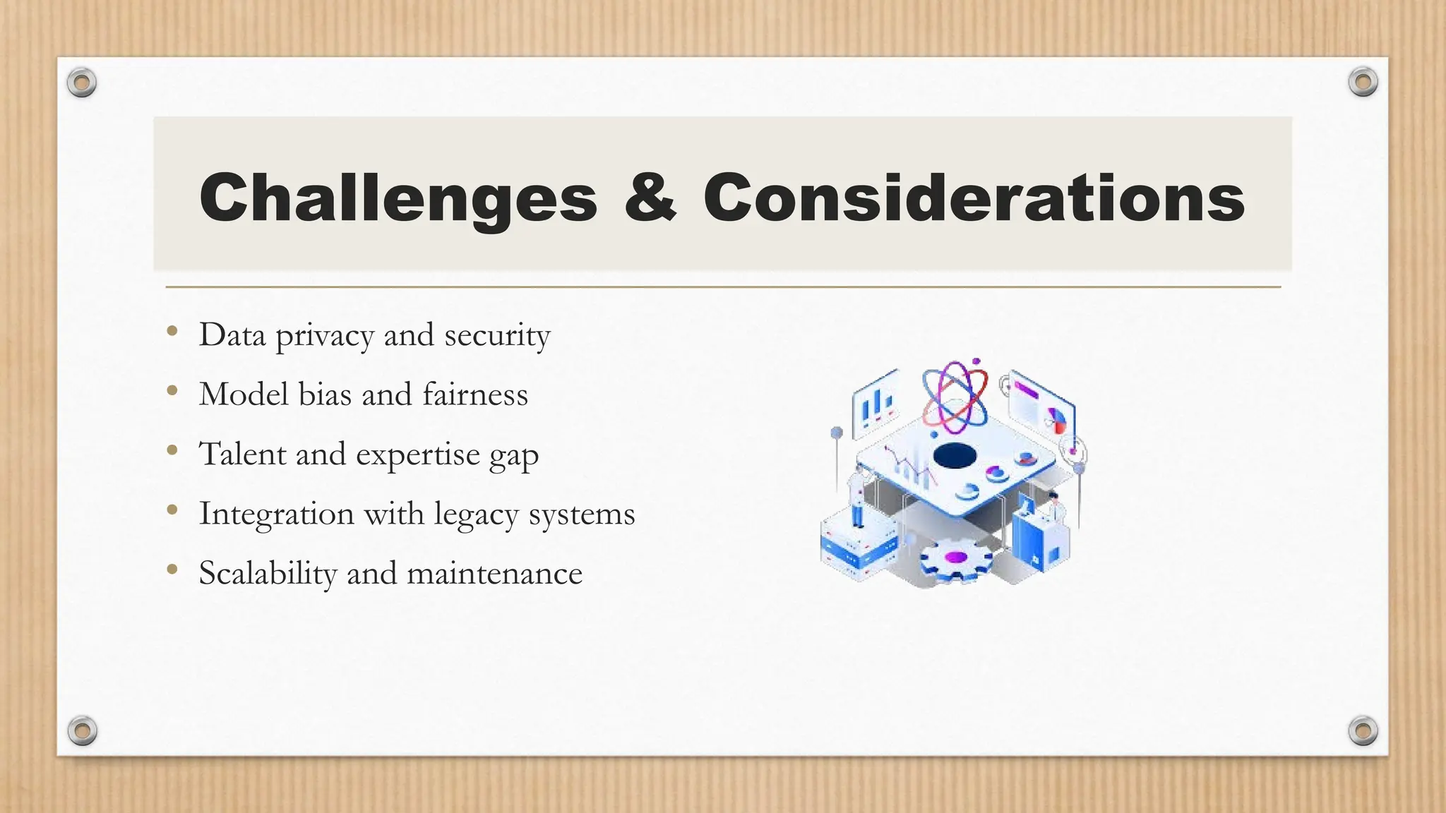 Challenges & Considerations
• Data privacy and security
• Model bias and fairness
• Talent and expertise gap
• Integration with legacy systems
• Scalability and maintenance