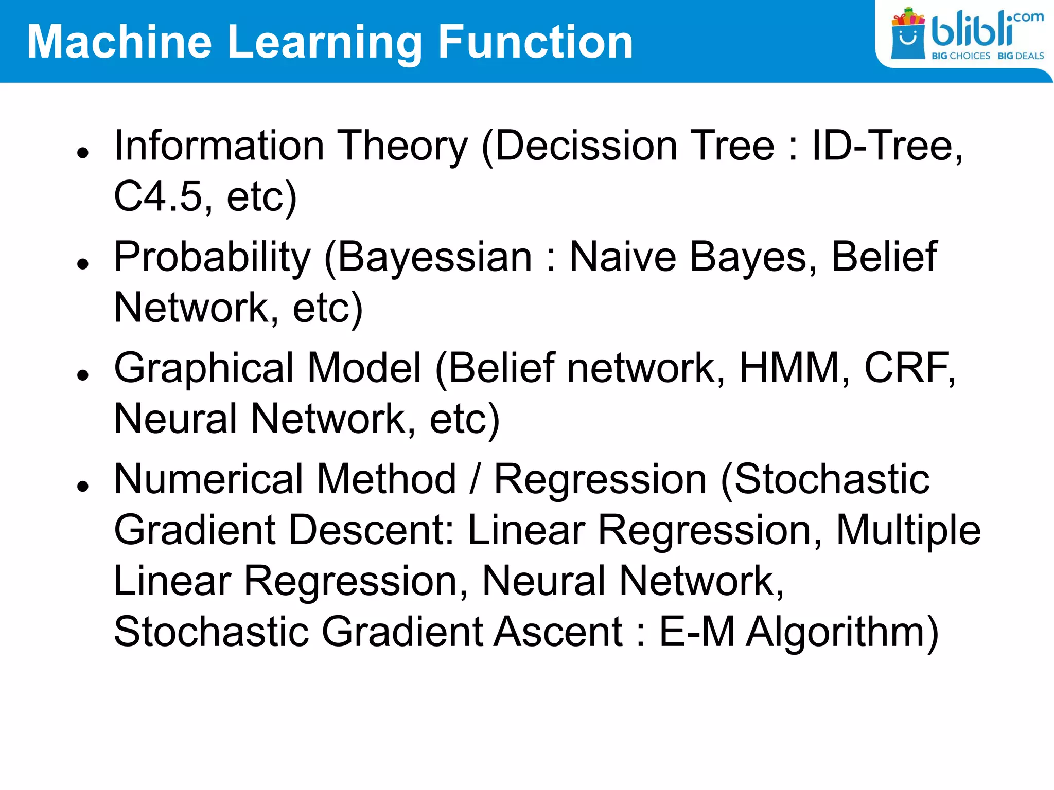 Machine Learning Function
 Information Theory (Decission Tree : ID-Tree,
C4.5, etc)
 Probability (Bayessian : Naive Bayes, Belief
Network, etc)
 Graphical Model (Belief network, HMM, CRF,
Neural Network, etc)
 Numerical Method / Regression (Stochastic
Gradient Descent: Linear Regression, Multiple
Linear Regression, Neural Network,
Stochastic Gradient Ascent : E-M Algorithm)
 