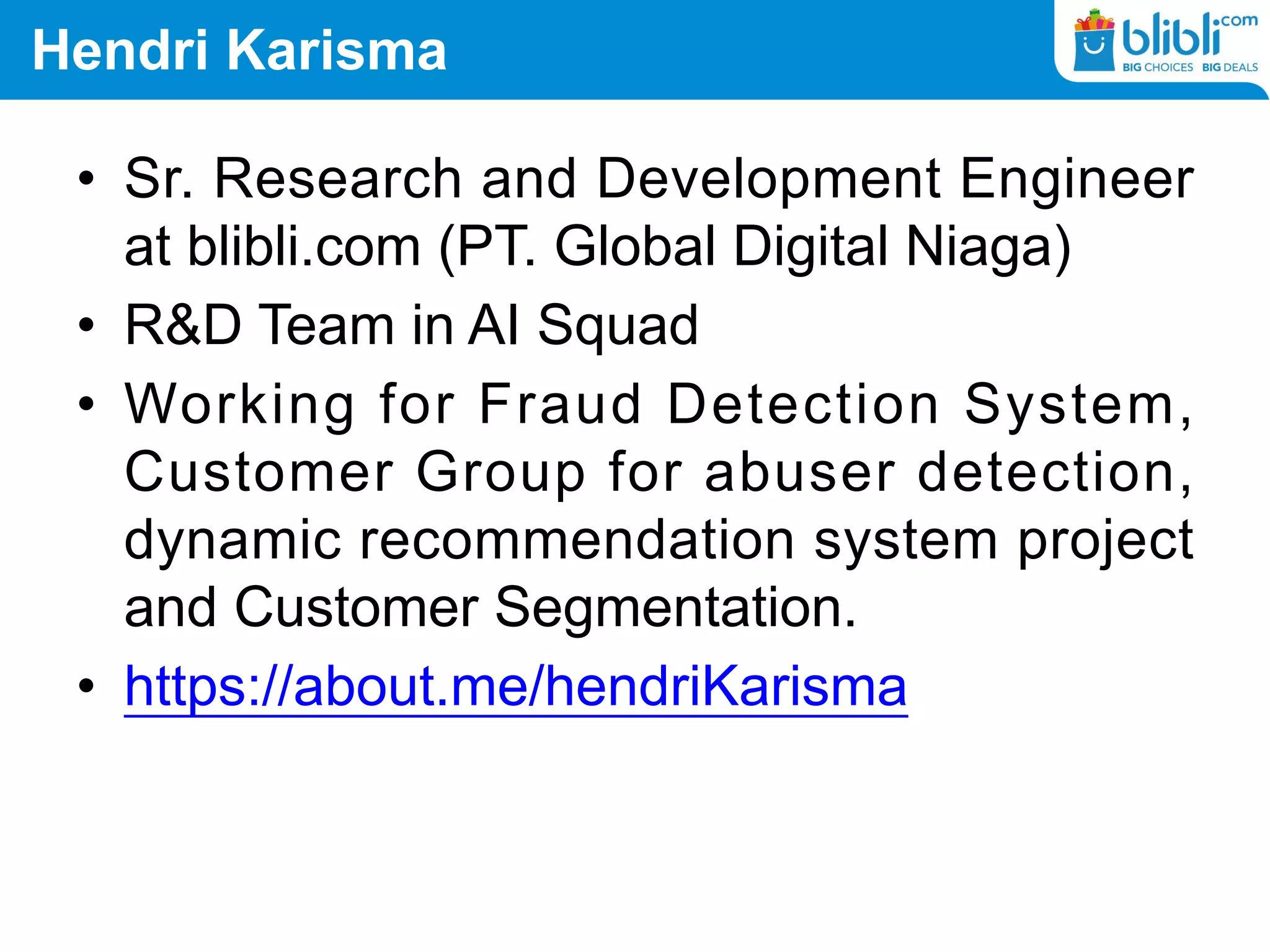 Hendri Karisma
• Sr. Research and Development Engineer
at blibli.com (PT. Global Digital Niaga)
• R&D Team in AI Squad
• Working for Fraud Detection System,
Customer Group for abuser detection,
dynamic recommendation system project
and Customer Segmentation.
• https://about.me/hendriKarisma
 