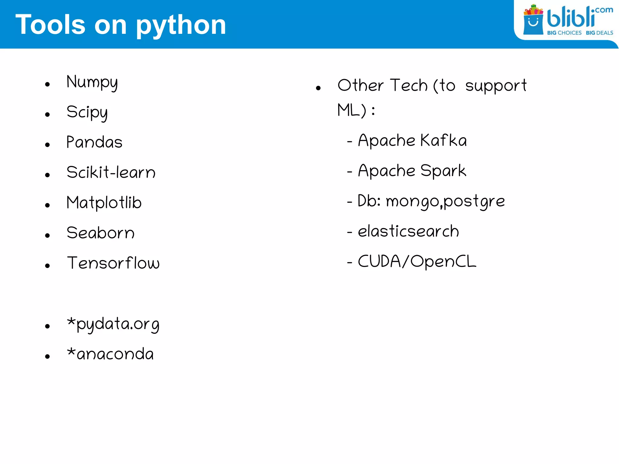 Tools on python
 Numpy
 Scipy
 Pandas
 Scikit-learn
 Matplotlib
 Seaborn
 Tensorflow
 *pydata.org
 *anaconda
 Other Tech (to support
ML) :
– Apache Kafka
– Apache Spark
– Db: mongo,postgre
– elasticsearch
– CUDA/OpenCL
 