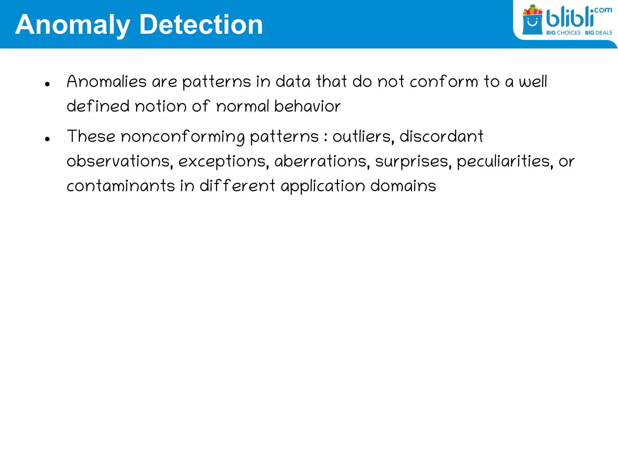 Anomaly Detection
 Anomalies are patterns in data that do not conform to a well
defined notion of normal behavior
 These nonconforming patterns : outliers, discordant
observations, exceptions, aberrations, surprises, peculiarities, or
contaminants in different application domains
 