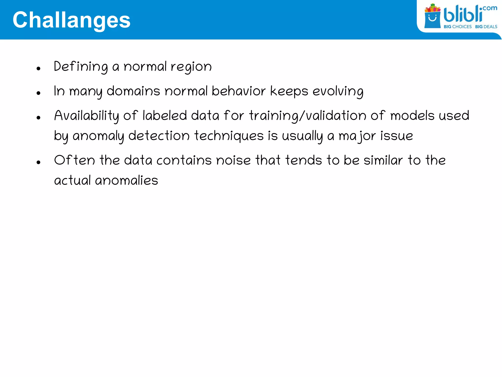 Challanges
 Defining a normal region
 In many domains normal behavior keeps evolving
 Availability of labeled data for training/validation of models used
by anomaly detection techniques is usually a major issue
 Often the data contains noise that tends to be similar to the
actual anomalies
 