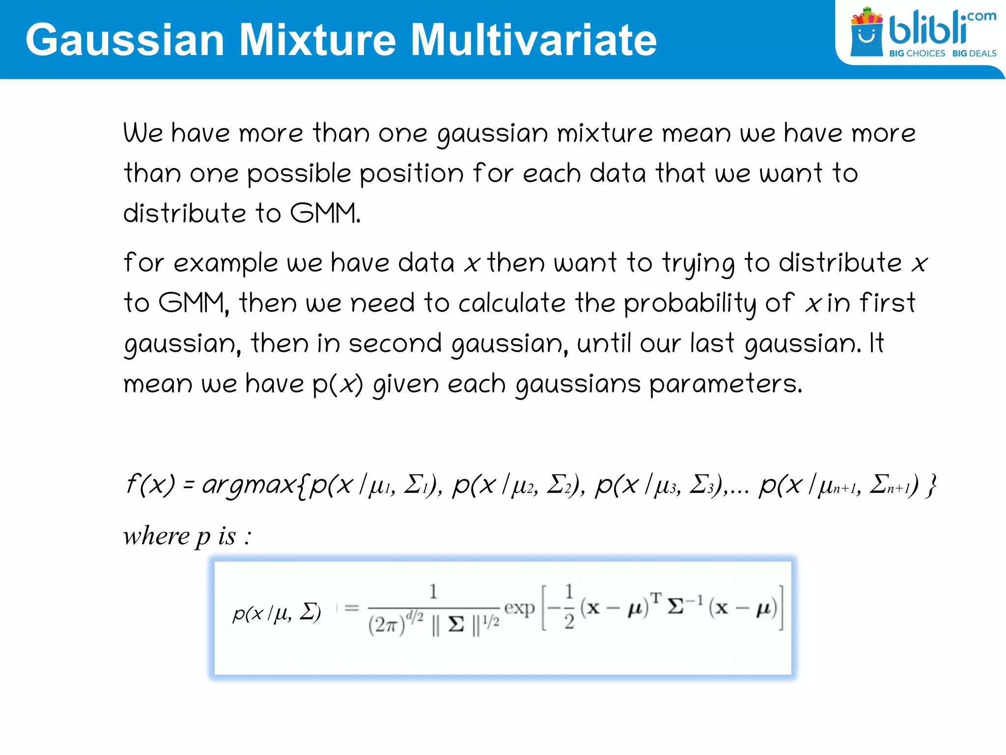 Gaussian Mixture Multivariate
We have more than one gaussian mixture mean we have more
than one possible position for each data that we want to
distribute to GMM.
for example we have data x then want to trying to distribute x
to GMM, then we need to calculate the probability of x in first
gaussian, then in second gaussian, until our last gaussian. It
mean we have p(x) given each gaussians parameters.
f(x) = argmax{p(x | μ1, Σ1), p(x | μ2, Σ2), p(x | μ3, Σ3),... p(x | μn+1, Σn+1) }
where p is :
p(x | μ, Σ)
 