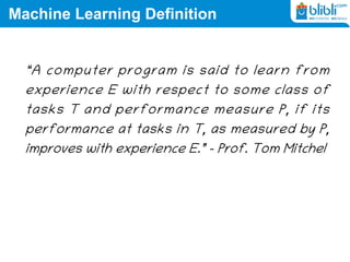 Machine Learning Definition
“A computer program is said to learn from
experience E with respect to some class of
tasks T and performance measure P, if its
performance at tasks in T, as measured by P,
improves with experience E.” – Prof. Tom Mitchel
 