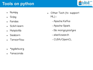 Tools on python
 Numpy
 Scipy
 Pandas
 Scikit-learn
 Matplotlib
 Seaborn
 Tensorflow
 *pydata.org
 *anaconda
 Other Tech (to support
ML) :
– Apache Kafka
– Apache Spark
– Db: mongo,postgre
– elasticsearch
– CUDA/OpenCL
 
