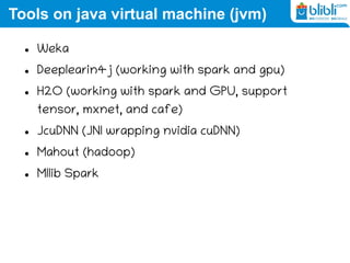 Tools on java virtual machine (jvm)
 Weka
 Deeplearin4j (working with spark and gpu)
 H2O (working with spark and GPU, support
tensor, mxnet, and cafe)
 JcuDNN (JNI wrapping nvidia cuDNN)
 Mahout (hadoop)
 Mllib Spark
 