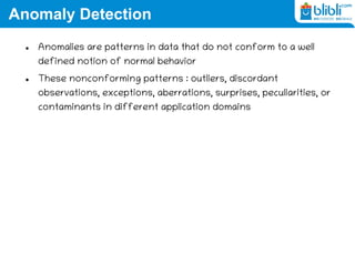 Anomaly Detection
 Anomalies are patterns in data that do not conform to a well
defined notion of normal behavior
 These nonconforming patterns : outliers, discordant
observations, exceptions, aberrations, surprises, peculiarities, or
contaminants in different application domains
 