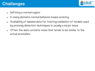 Challanges
 Defining a normal region
 In many domains normal behavior keeps evolving
 Availability of labeled data for training/validation of models used
by anomaly detection techniques is usually a major issue
 Often the data contains noise that tends to be similar to the
actual anomalies
 