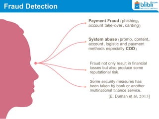 Fraud Detection
Payment Fraud (phishing,
account take-over, carding)
System abuse (promo, content,
account, logistic and payment
methods especially COD)
Fraud not only result in financial
losses but also produce some
reputational risk.
Some security measures has
been taken by bank or another
multinational finance service.
[E. Duman et al, 2013]
 
