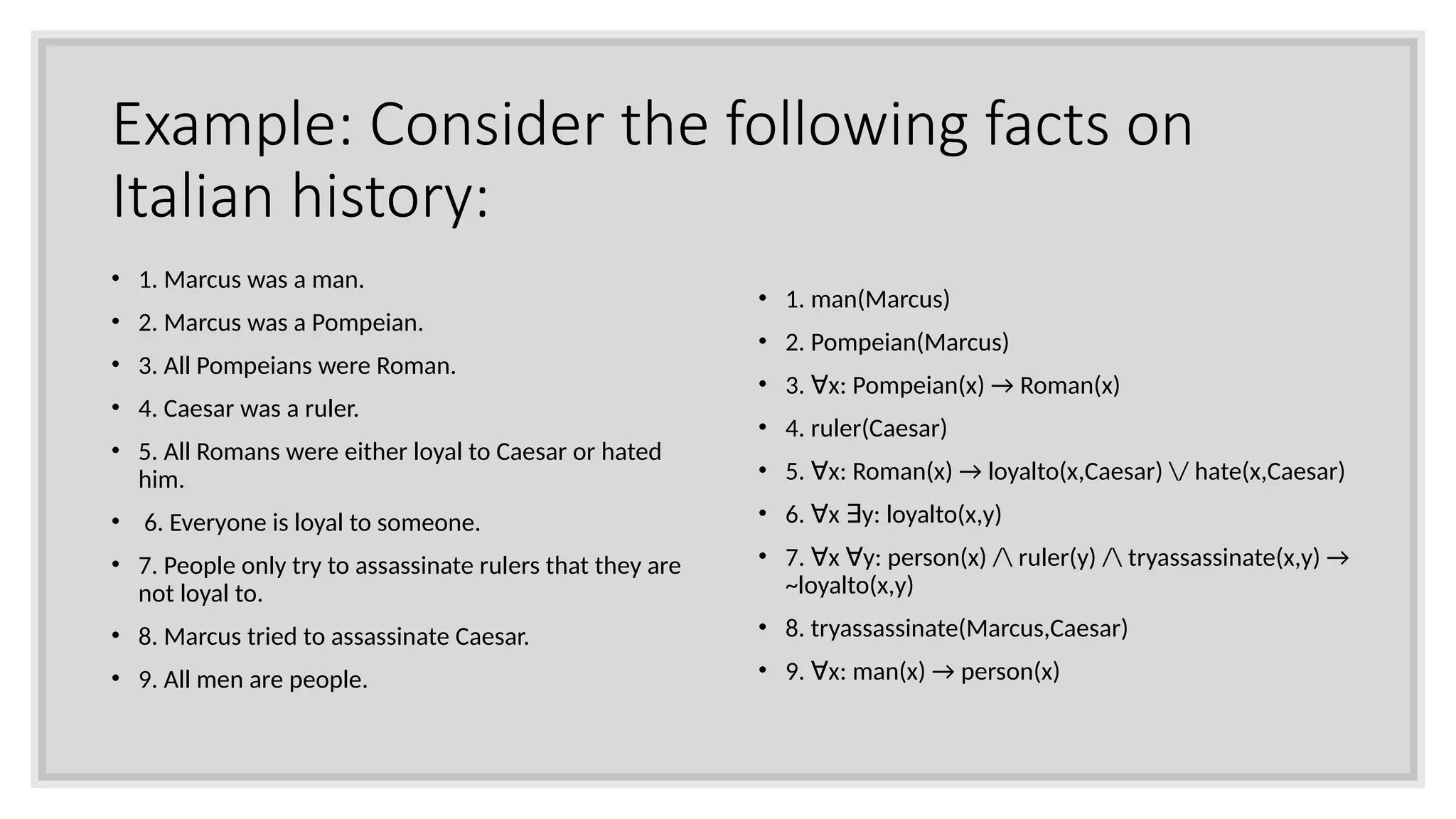 Example: Consider the following facts on
Italian history:
• 1. Marcus was a man.
• 2. Marcus was a Pompeian.
• 3. All Pompeians were Roman.
• 4. Caesar was a ruler.
• 5. All Romans were either loyal to Caesar or hated
him.
• 6. Everyone is loyal to someone.
• 7. People only try to assassinate rulers that they are
not loyal to.
• 8. Marcus tried to assassinate Caesar.
• 9. All men are people.
• 1. man(Marcus)
• 2. Pompeian(Marcus)
• 3. x: Pompeian(x) → Roman(x)
∀
• 4. ruler(Caesar)
• 5. x: Roman(x) → loyalto(x,Caesar) / hate(x,Caesar)
∀
• 6. x y: loyalto(x,y)
∀ ∃
• 7. x y: person(x) / ruler(y) / tryassassinate(x,y) →
∀ ∀
~loyalto(x,y)
• 8. tryassassinate(Marcus,Caesar)
• 9. x: man(x) → person(x)
∀
 