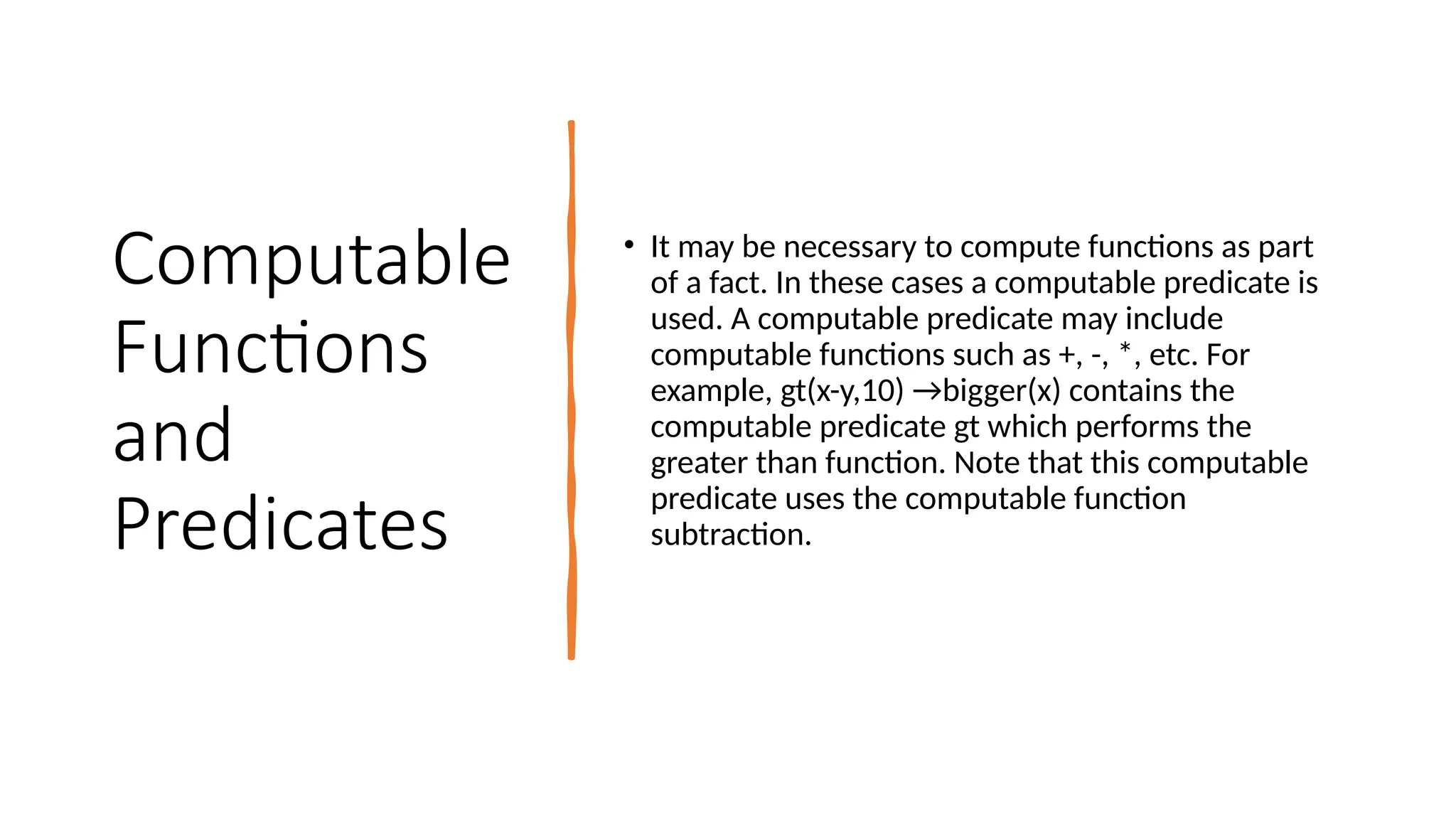 Computable
Functions
and
Predicates
• It may be necessary to compute functions as part
of a fact. In these cases a computable predicate is
used. A computable predicate may include
computable functions such as +, -, *, etc. For
example, gt(x-y,10) →bigger(x) contains the
computable predicate gt which performs the
greater than function. Note that this computable
predicate uses the computable function
subtraction.
 