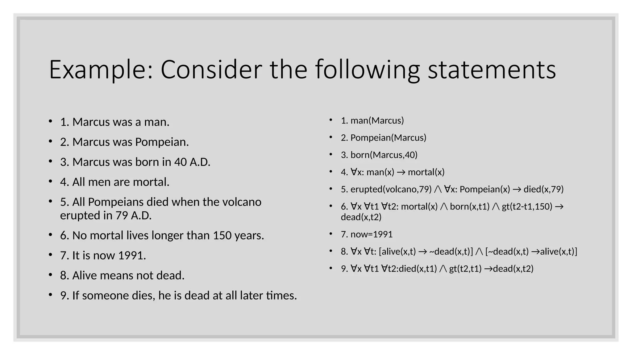 Example: Consider the following statements
• 1. Marcus was a man.
• 2. Marcus was Pompeian.
• 3. Marcus was born in 40 A.D.
• 4. All men are mortal.
• 5. All Pompeians died when the volcano
erupted in 79 A.D.
• 6. No mortal lives longer than 150 years.
• 7. It is now 1991.
• 8. Alive means not dead.
• 9. If someone dies, he is dead at all later times.
• 1. man(Marcus)
• 2. Pompeian(Marcus)
• 3. born(Marcus,40)
• 4. x: man(x) → mortal(x)
∀
• 5. erupted(volcano,79) / x: Pompeian(x) → died(x,79)
∀
• 6. x t1 t2: mortal(x) / born(x,t1) / gt(t2-t1,150) →
∀ ∀ ∀
dead(x,t2)
• 7. now=1991
• 8. x t: [alive(x,t) → ~dead(x,t)] / [~dead(x,t) →alive(x,t)]
∀ ∀
• 9. x t1 t2:died(x,t1) / gt(t2,t1) →dead(x,t2)
∀ ∀ ∀
 