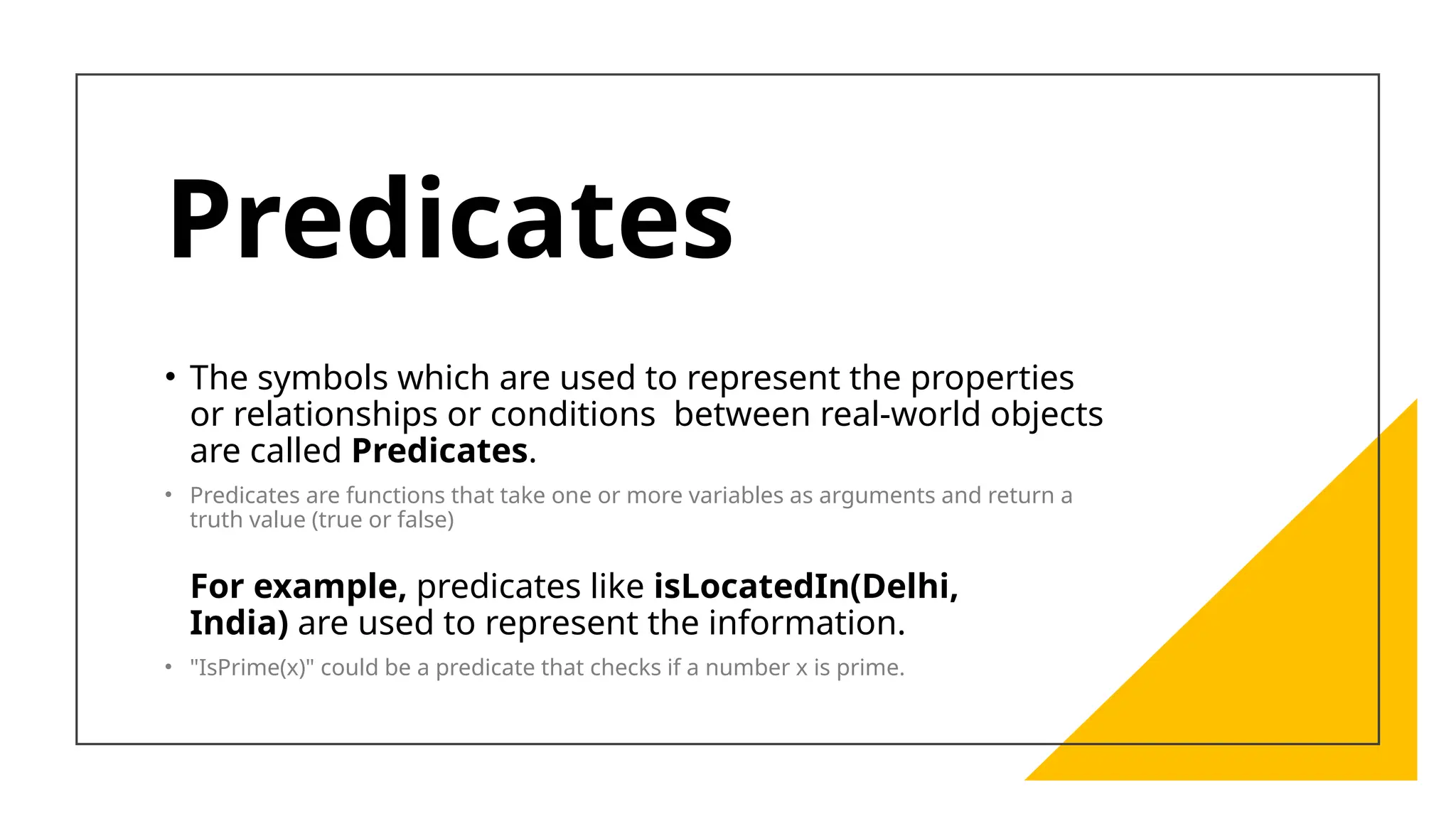 Predicates
• The symbols which are used to represent the properties
or relationships or conditions between real-world objects
are called Predicates.
• Predicates are functions that take one or more variables as arguments and return a
truth value (true or false)
For example, predicates like isLocatedIn(Delhi,
India) are used to represent the information.
• "IsPrime(x)" could be a predicate that checks if a number x is prime.
 