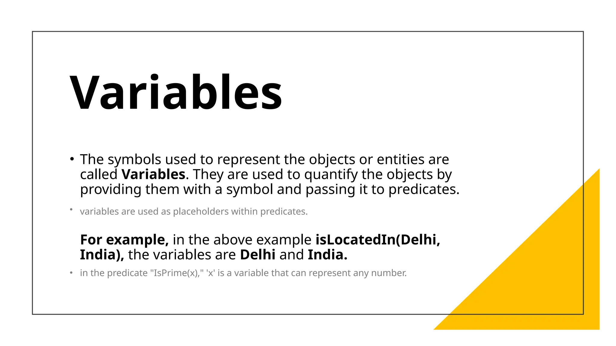 Variables
• The symbols used to represent the objects or entities are
called Variables. They are used to quantify the objects by
providing them with a symbol and passing it to predicates.
• variables are used as placeholders within predicates.
For example, in the above example isLocatedIn(Delhi,
India), the variables are Delhi and India.
• in the predicate "IsPrime(x)," 'x' is a variable that can represent any number.
 