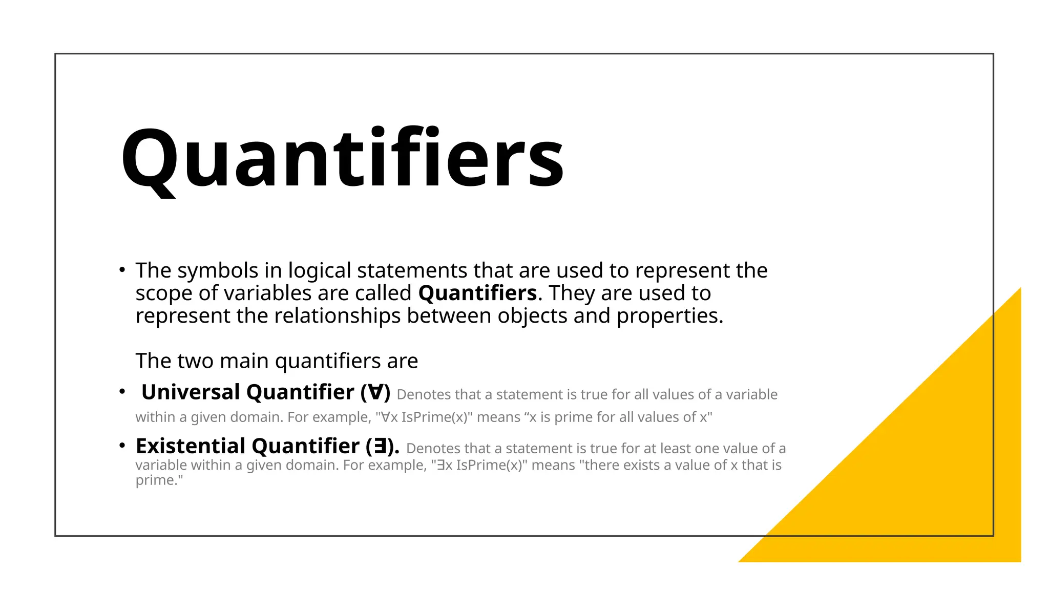 Quantifiers
• The symbols in logical statements that are used to represent the
scope of variables are called Quantifiers. They are used to
represent the relationships between objects and properties.
The two main quantifiers are
• Universal Quantifier ( )
∀ Denotes that a statement is true for all values of a variable
within a given domain. For example, " x IsPrime(x)" means “x is prime for all values of x"
∀
• Existential Quantifier ( ).
∃ Denotes that a statement is true for at least one value of a
variable within a given domain. For example, " x IsPrime(x)" means "there exists a value of x that is
∃
prime."
 