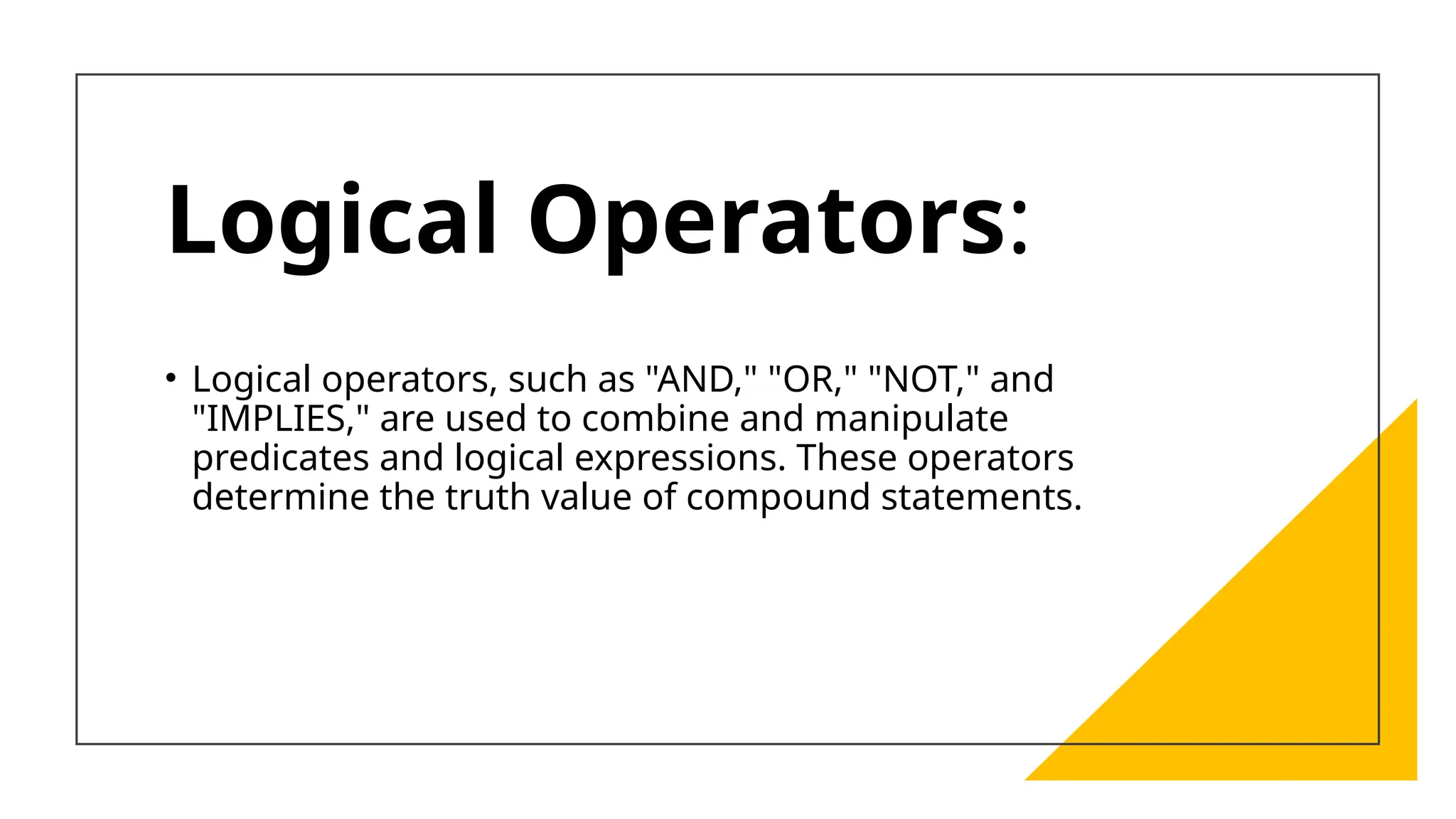 Logical Operators:
• Logical operators, such as "AND," "OR," "NOT," and
"IMPLIES," are used to combine and manipulate
predicates and logical expressions. These operators
determine the truth value of compound statements.
 