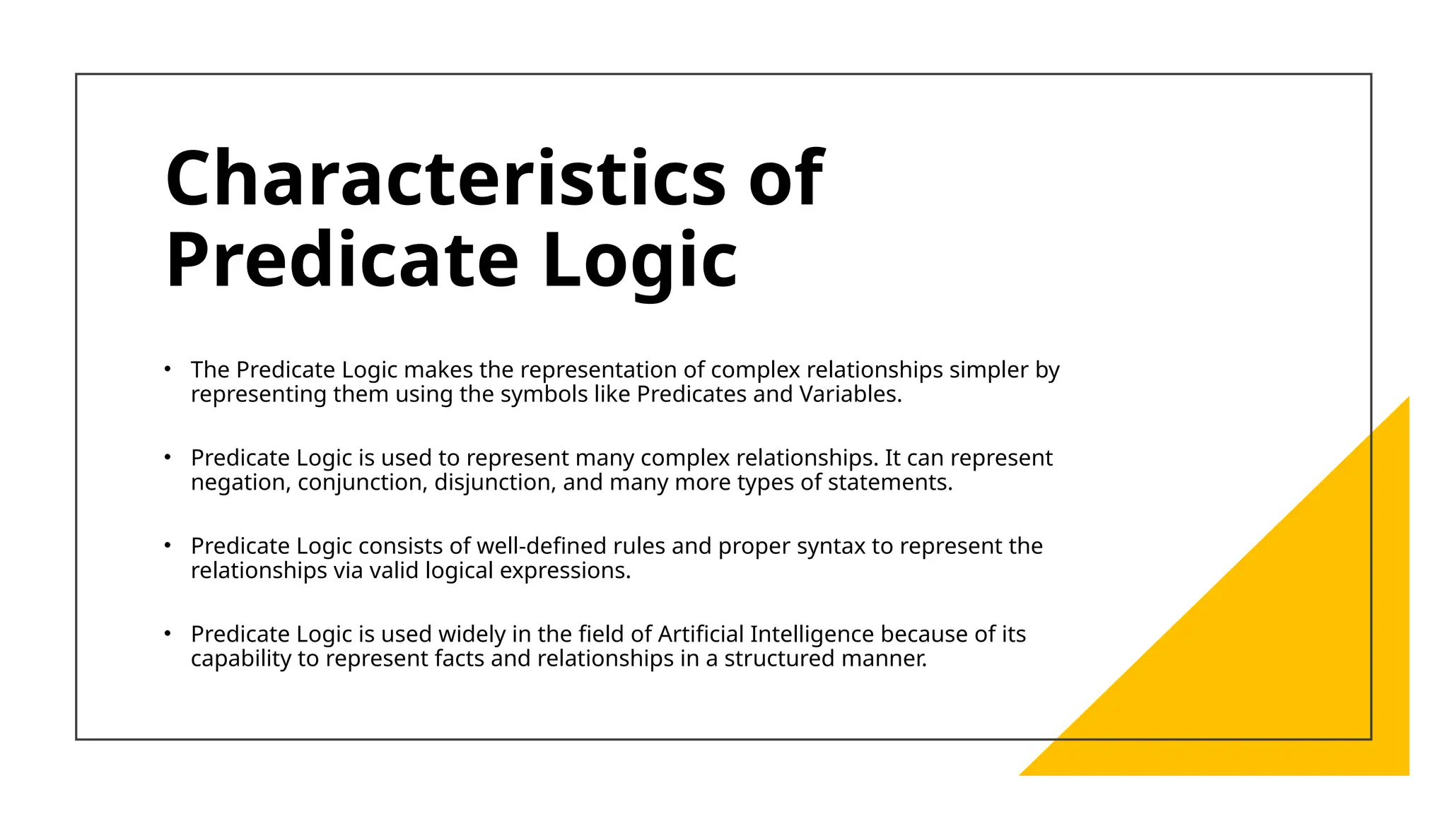Characteristics of
Predicate Logic
• The Predicate Logic makes the representation of complex relationships simpler by
representing them using the symbols like Predicates and Variables.
• Predicate Logic is used to represent many complex relationships. It can represent
negation, conjunction, disjunction, and many more types of statements.
• Predicate Logic consists of well-defined rules and proper syntax to represent the
relationships via valid logical expressions.
• Predicate Logic is used widely in the field of Artificial Intelligence because of its
capability to represent facts and relationships in a structured manner.
 