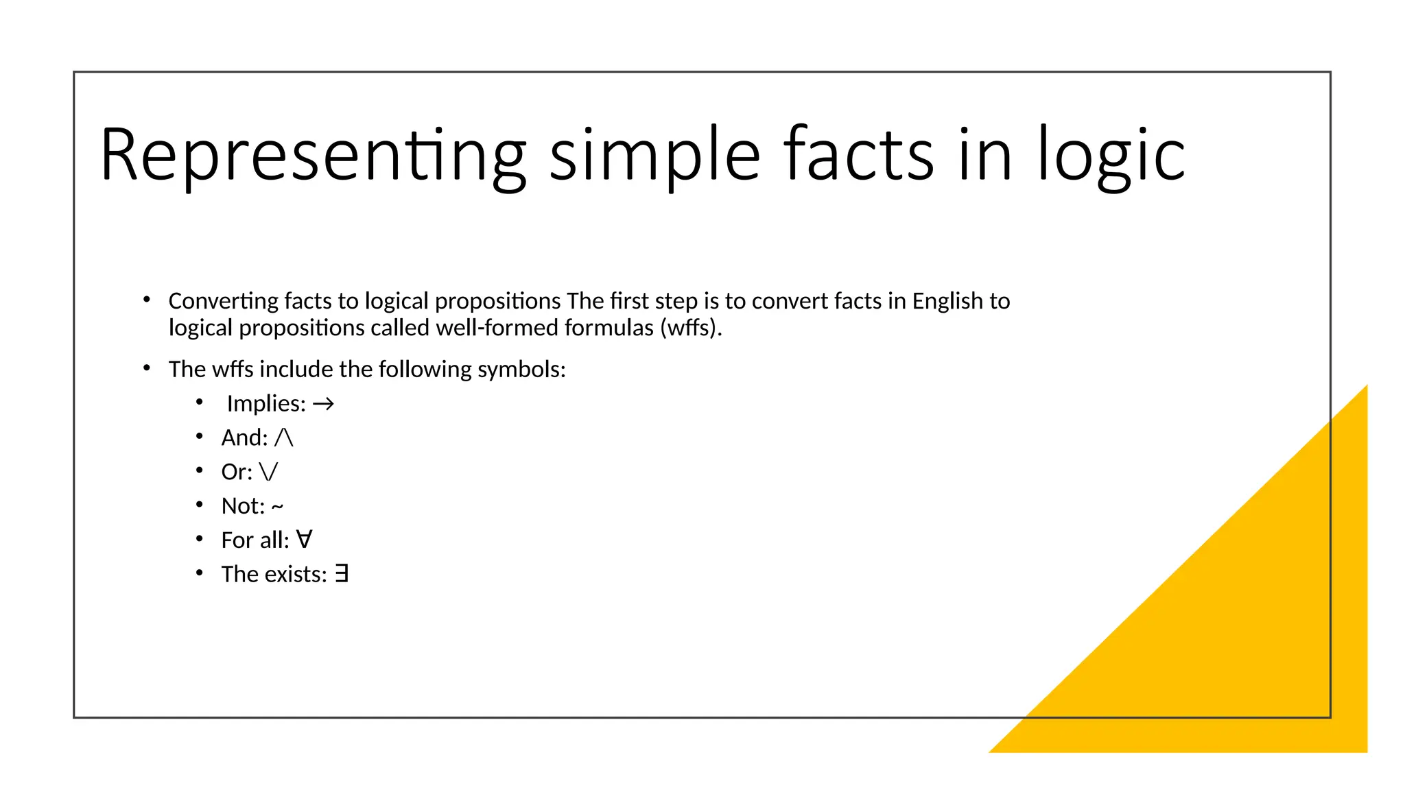 Representing simple facts in logic
• Converting facts to logical propositions The first step is to convert facts in English to
logical propositions called well-formed formulas (wffs).
• The wffs include the following symbols:
• Implies: →
• And: /
• Or: /
• Not: ~
• For all: ∀
• The exists: ∃
 
