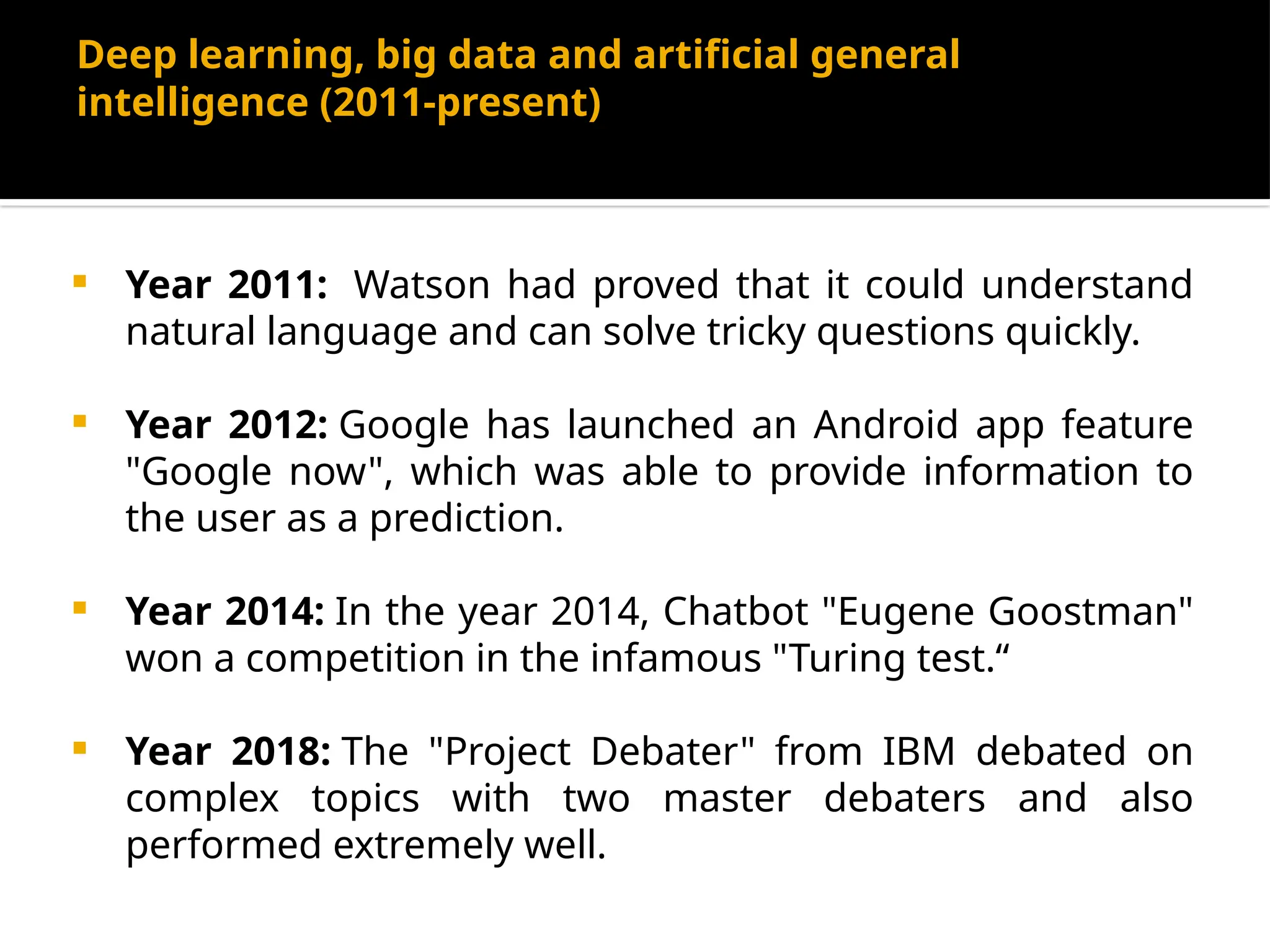 Deep learning, big data and artificial general
intelligence (2011-present)
 Year 2011: Watson had proved that it could understand
natural language and can solve tricky questions quickly.
 Year 2012: Google has launched an Android app feature
"Google now", which was able to provide information to
the user as a prediction.
 Year 2014: In the year 2014, Chatbot "Eugene Goostman"
won a competition in the infamous "Turing test.“
 Year 2018: The "Project Debater" from IBM debated on
complex topics with two master debaters and also
performed extremely well.
 