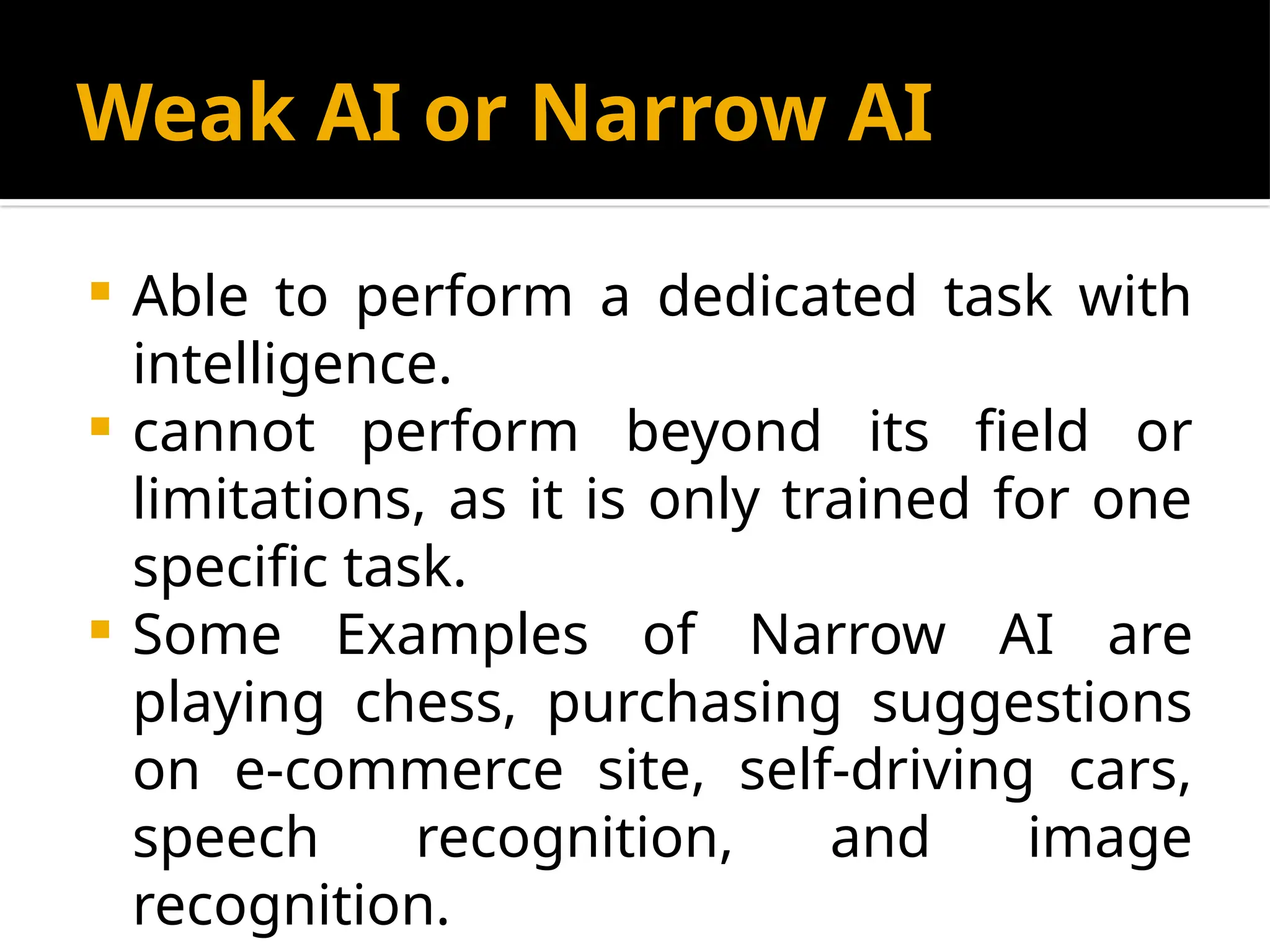 Weak AI or Narrow AI
 Able to perform a dedicated task with
intelligence.
 cannot perform beyond its field or
limitations, as it is only trained for one
specific task.
 Some Examples of Narrow AI are
playing chess, purchasing suggestions
on e-commerce site, self-driving cars,
speech recognition, and image
recognition.
 