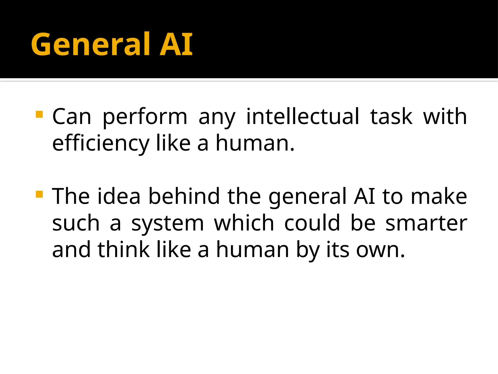 General AI
 Can perform any intellectual task with
efficiency like a human.
 The idea behind the general AI to make
such a system which could be smarter
and think like a human by its own.
 
