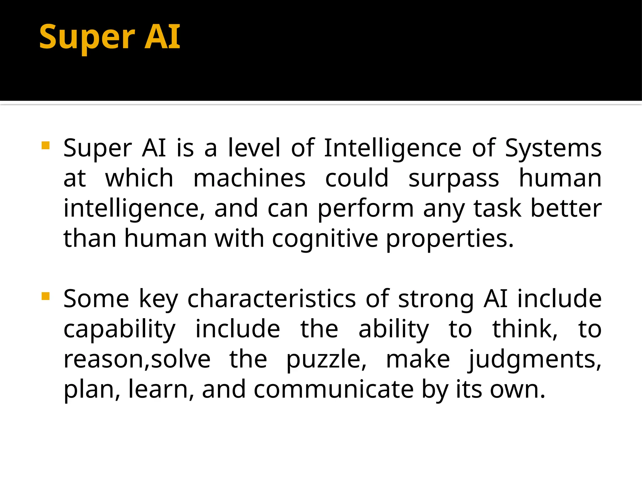 Super AI
 Super AI is a level of Intelligence of Systems
at which machines could surpass human
intelligence, and can perform any task better
than human with cognitive properties.
 Some key characteristics of strong AI include
capability include the ability to think, to
reason,solve the puzzle, make judgments,
plan, learn, and communicate by its own.
 