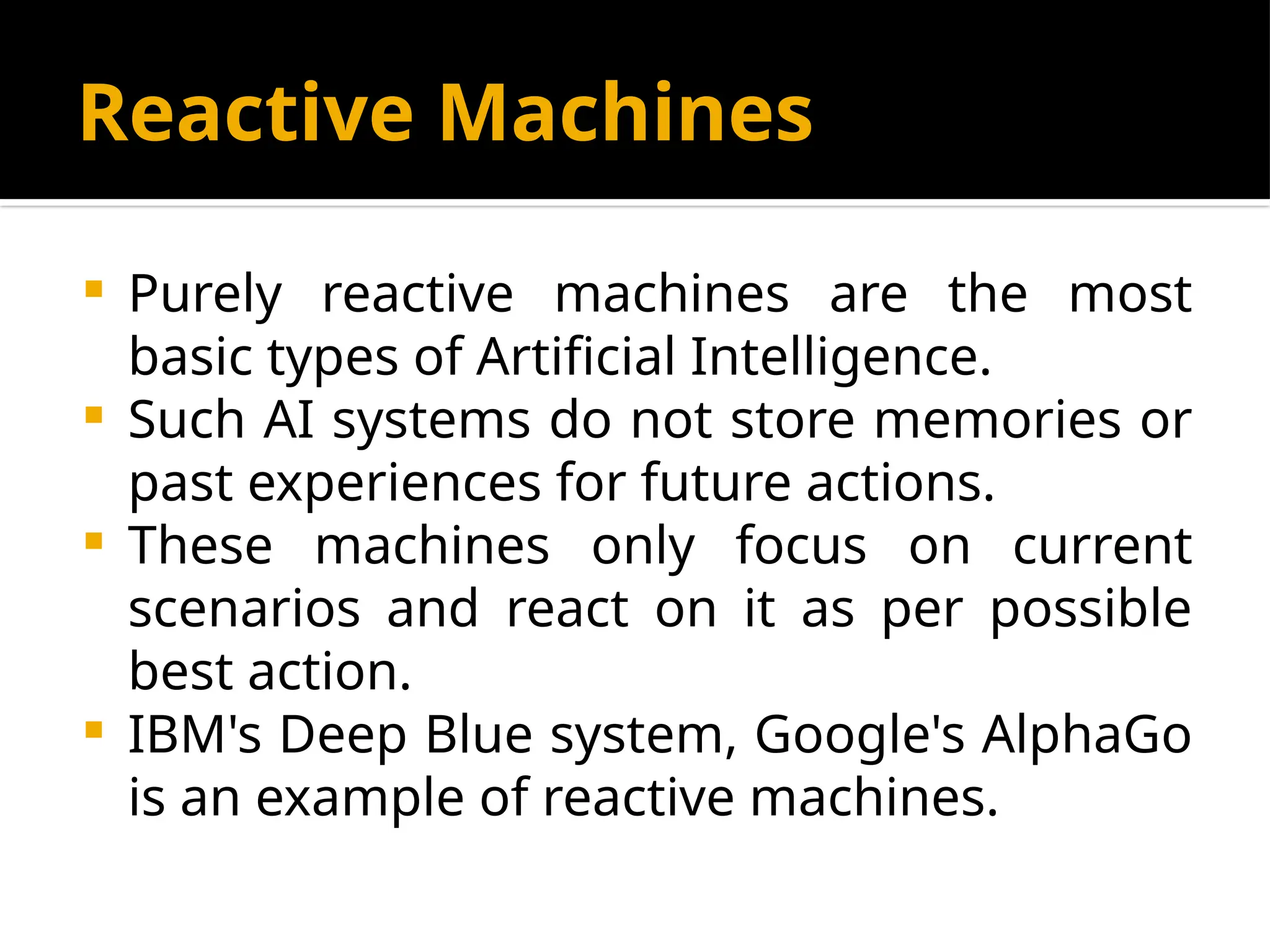 Reactive Machines
 Purely reactive machines are the most
basic types of Artificial Intelligence.
 Such AI systems do not store memories or
past experiences for future actions.
 These machines only focus on current
scenarios and react on it as per possible
best action.
 IBM's Deep Blue system, Google's AlphaGo
is an example of reactive machines.
 