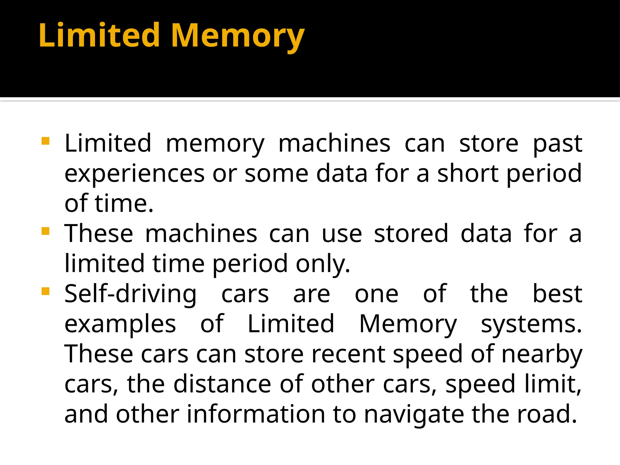 Limited Memory
 Limited memory machines can store past
experiences or some data for a short period
of time.
 These machines can use stored data for a
limited time period only.
 Self-driving cars are one of the best
examples of Limited Memory systems.
These cars can store recent speed of nearby
cars, the distance of other cars, speed limit,
and other information to navigate the road.
 