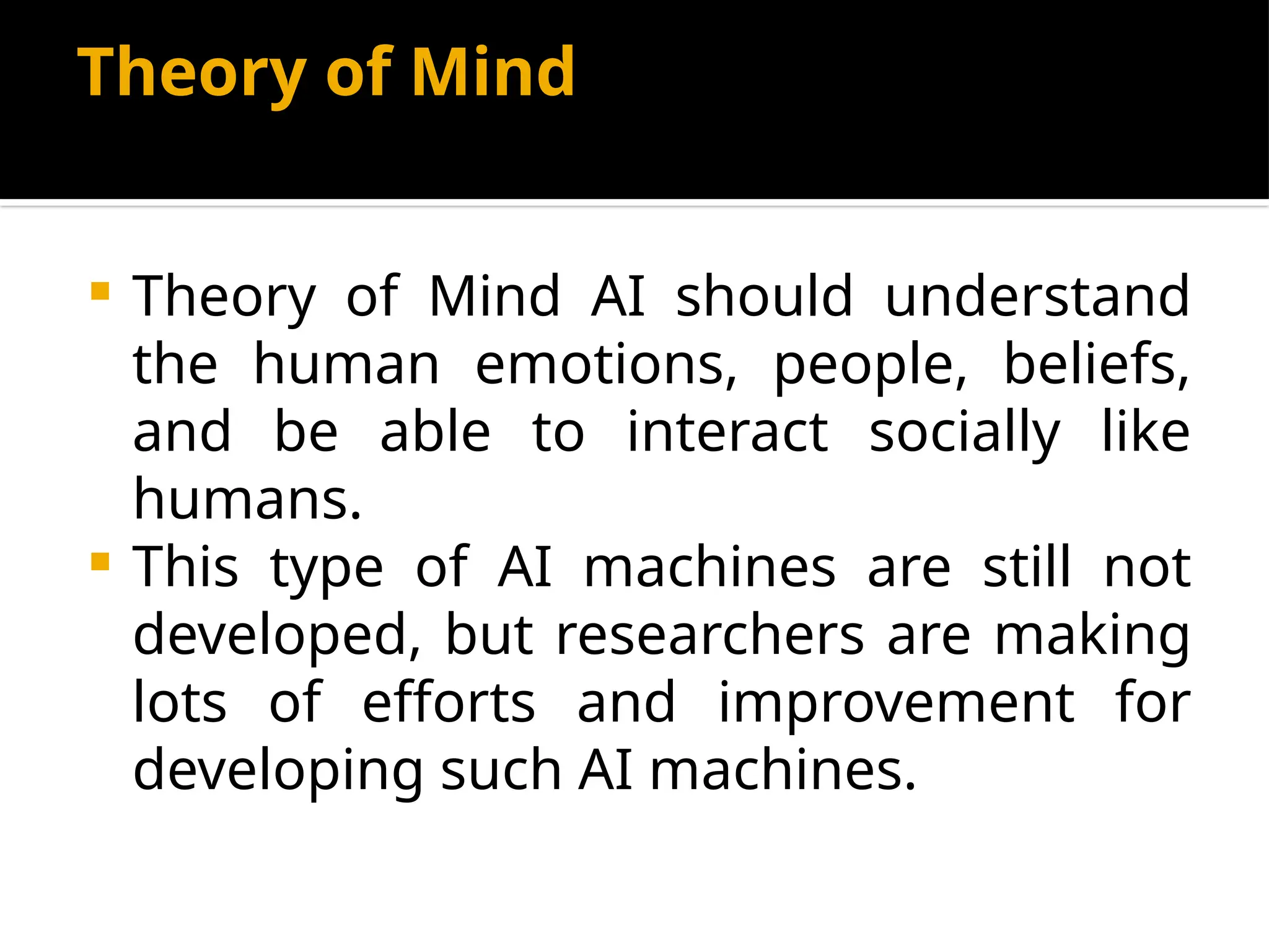 Theory of Mind
 Theory of Mind AI should understand
the human emotions, people, beliefs,
and be able to interact socially like
humans.
 This type of AI machines are still not
developed, but researchers are making
lots of efforts and improvement for
developing such AI machines.
 
