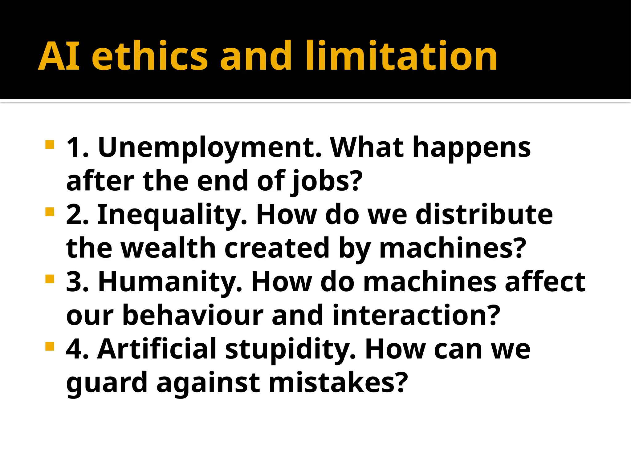 AI ethics and limitation
 1. Unemployment. What happens
after the end of jobs?
 2. Inequality. How do we distribute
the wealth created by machines?
 3. Humanity. How do machines affect
our behaviour and interaction?
 4. Artificial stupidity. How can we
guard against mistakes?
 