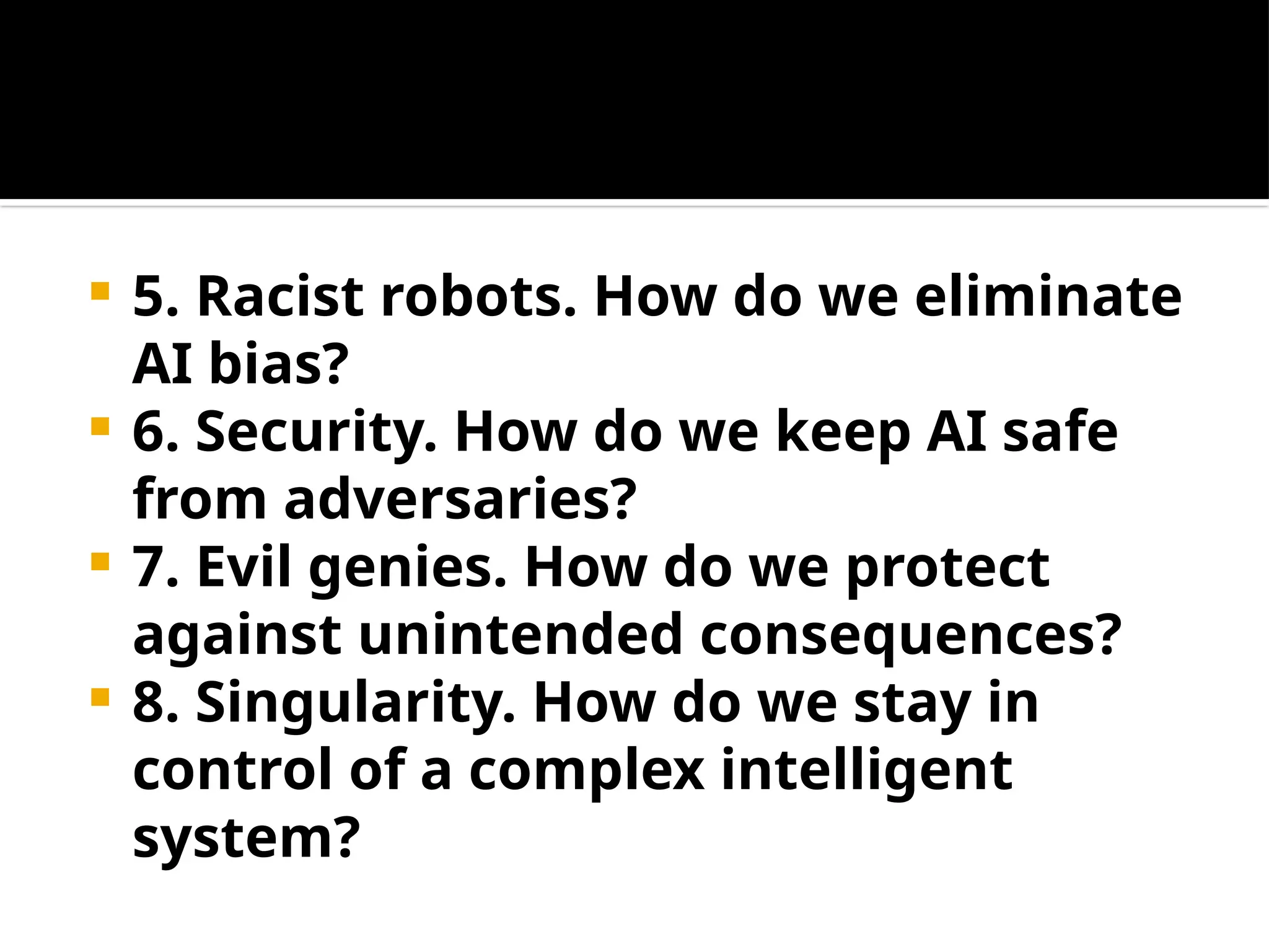  5. Racist robots. How do we eliminate
AI bias?
 6. Security. How do we keep AI safe
from adversaries?
 7. Evil genies. How do we protect
against unintended consequences?
 8. Singularity. How do we stay in
control of a complex intelligent
system?
 
