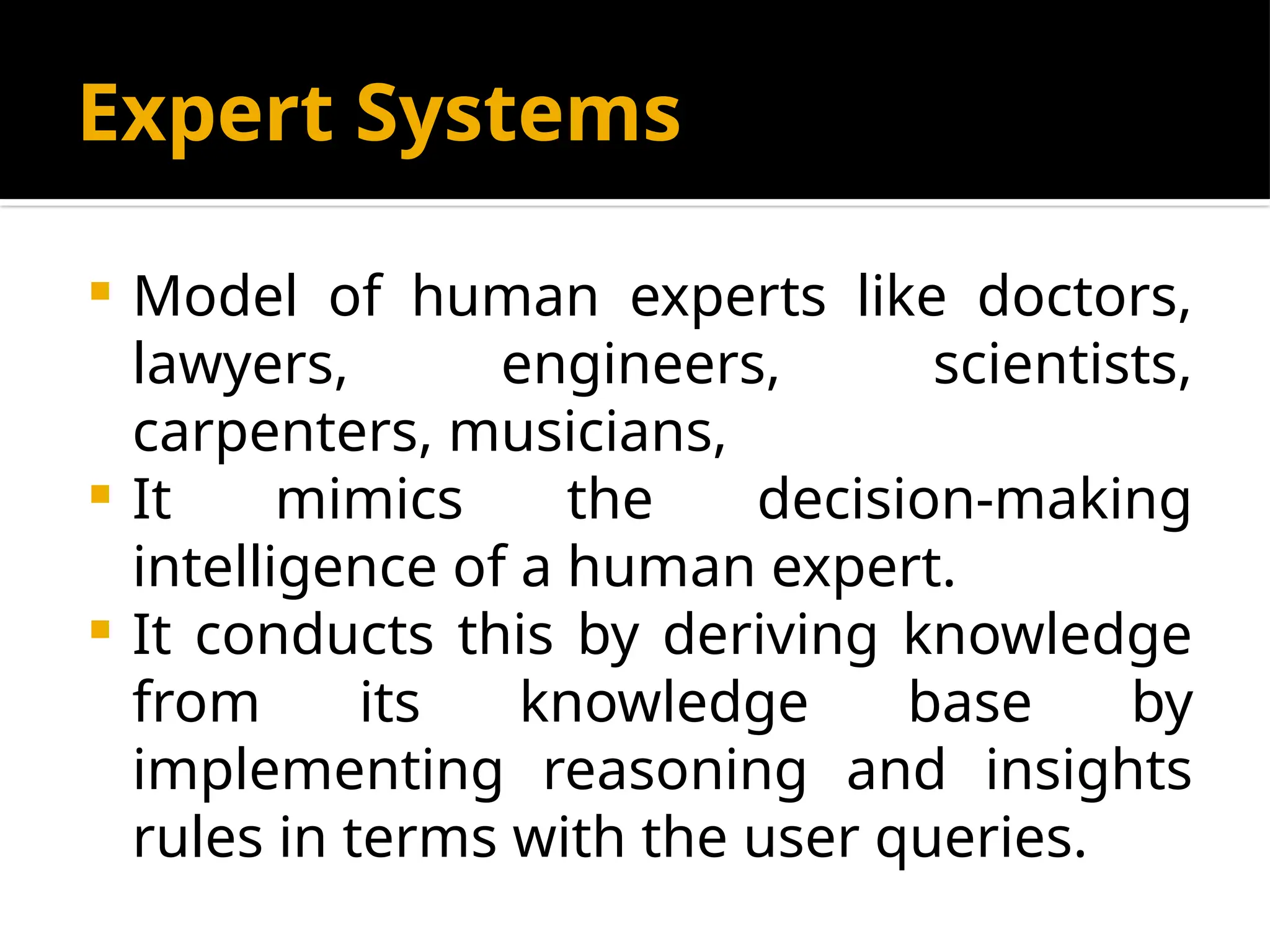 Expert Systems
 Model of human experts like doctors,
lawyers, engineers, scientists,
carpenters, musicians,
 It mimics the decision-making
intelligence of a human expert.
 It conducts this by deriving knowledge
from its knowledge base by
implementing reasoning and insights
rules in terms with the user queries.
 