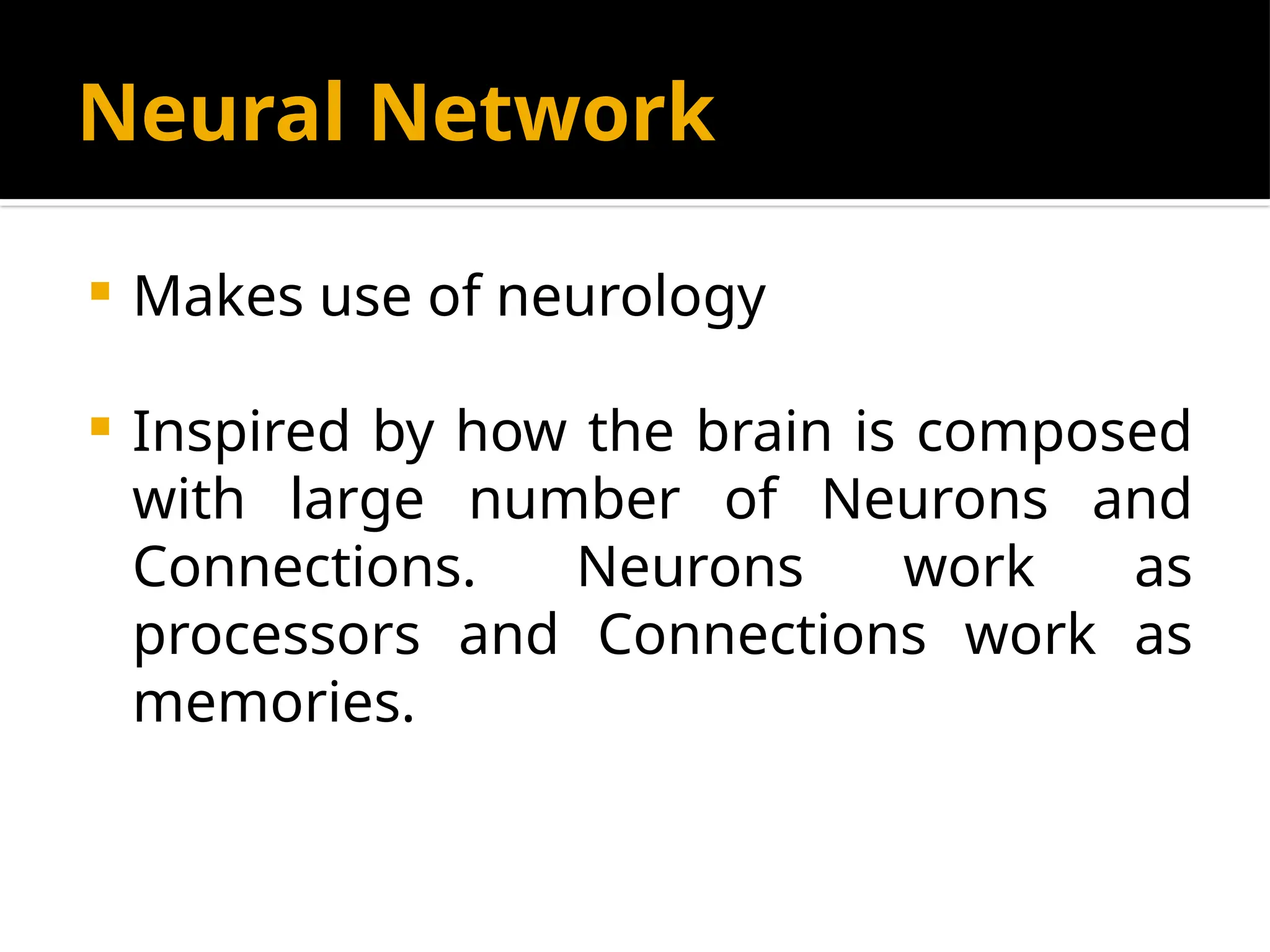 Neural Network
 Makes use of neurology
 Inspired by how the brain is composed
with large number of Neurons and
Connections. Neurons work as
processors and Connections work as
memories.
 