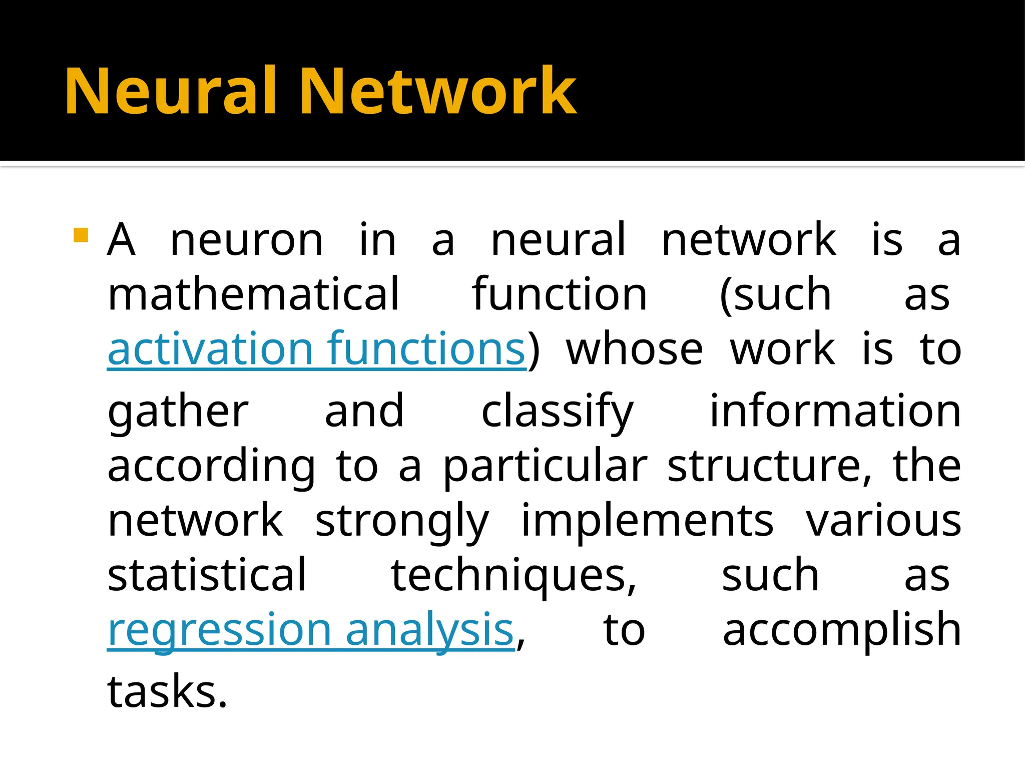 Neural Network
 A neuron in a neural network is a
mathematical function (such as
activation functions) whose work is to
gather and classify information
according to a particular structure, the
network strongly implements various
statistical techniques, such as
regression analysis, to accomplish
tasks.
 