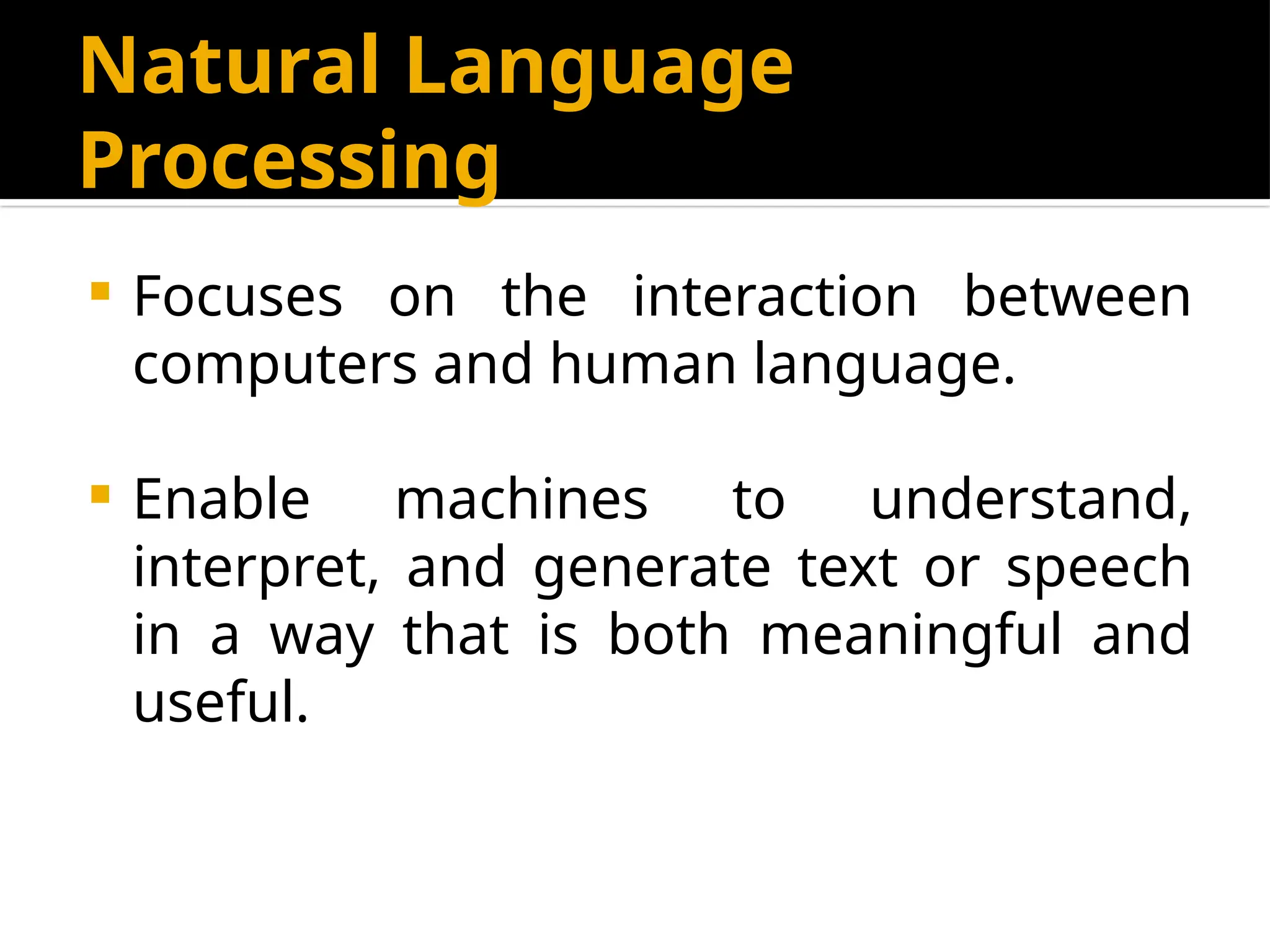 Natural Language
Processing
 Focuses on the interaction between
computers and human language.
 Enable machines to understand,
interpret, and generate text or speech
in a way that is both meaningful and
useful.
 
