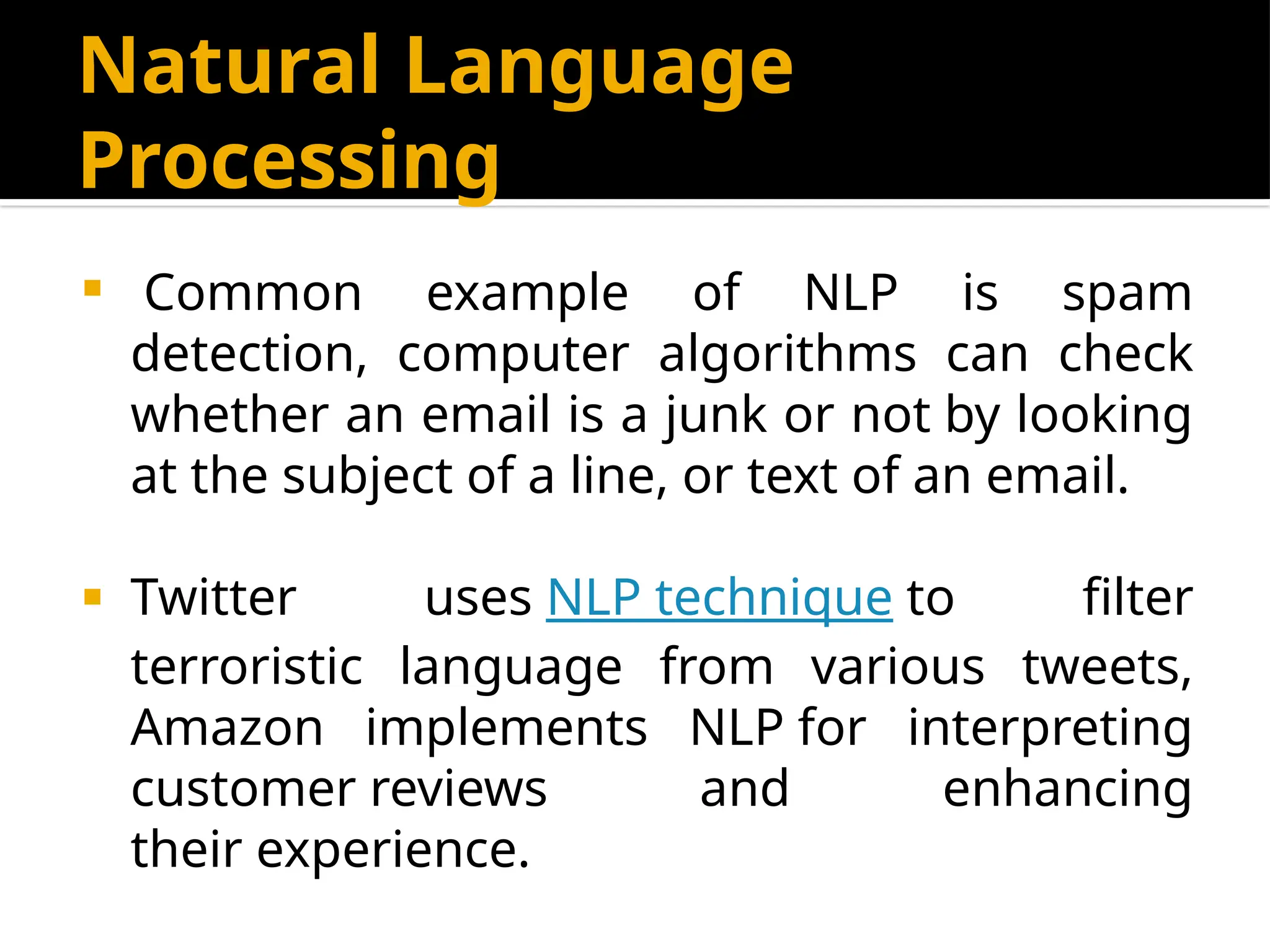 Natural Language
Processing
 Common example of NLP is spam
detection, computer algorithms can check
whether an email is a junk or not by looking
at the subject of a line, or text of an email.
 Twitter uses NLP technique to filter
terroristic language from various tweets,
Amazon implements NLP for interpreting
customer reviews and enhancing
their experience.
 