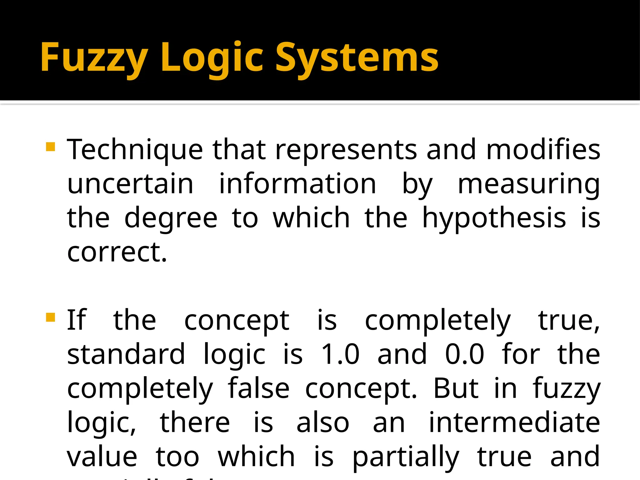 Fuzzy Logic Systems
 Technique that represents and modifies
uncertain information by measuring
the degree to which the hypothesis is
correct.
 If the concept is completely true,
standard logic is 1.0 and 0.0 for the
completely false concept. But in fuzzy
logic, there is also an intermediate
value too which is partially true and
 