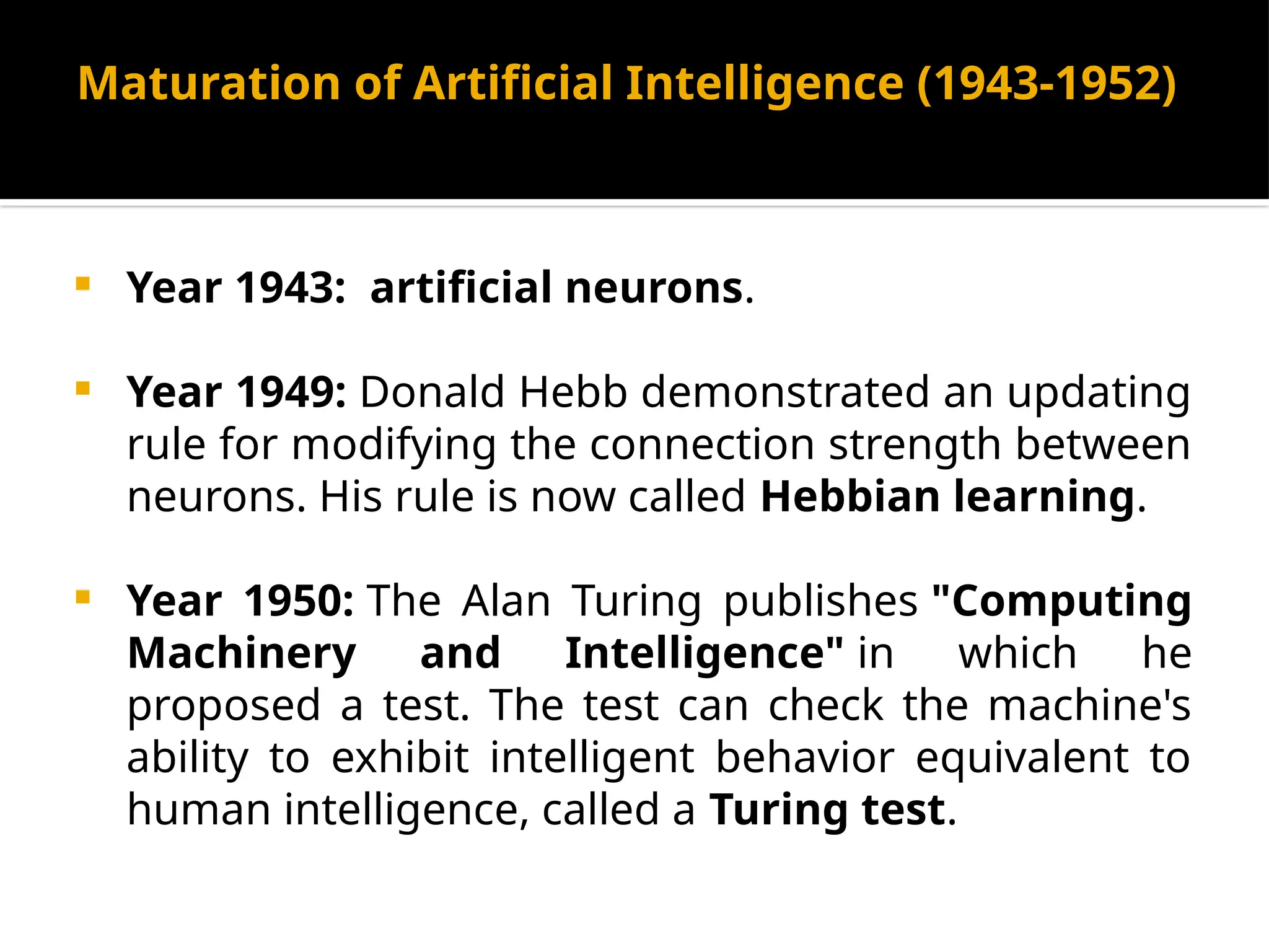Maturation of Artificial Intelligence (1943-1952)
 Year 1943: artificial neurons.
 Year 1949: Donald Hebb demonstrated an updating
rule for modifying the connection strength between
neurons. His rule is now called Hebbian learning.
 Year 1950: The Alan Turing publishes "Computing
Machinery and Intelligence" in which he
proposed a test. The test can check the machine's
ability to exhibit intelligent behavior equivalent to
human intelligence, called a Turing test.
 