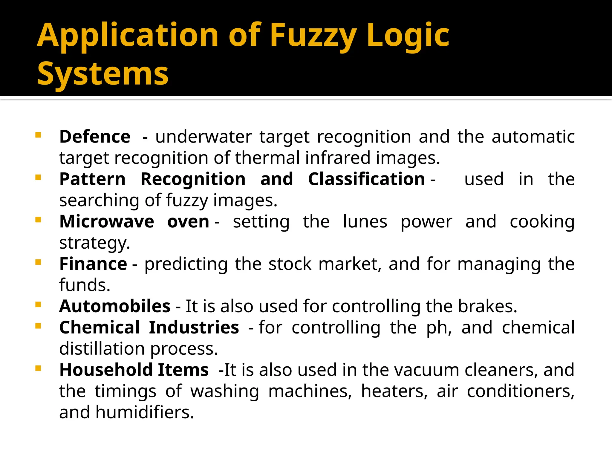 Application of Fuzzy Logic
Systems
 Defence - underwater target recognition and the automatic
target recognition of thermal infrared images.
 Pattern Recognition and Classification - used in the
searching of fuzzy images.
 Microwave oven - setting the lunes power and cooking
strategy.
 Finance - predicting the stock market, and for managing the
funds.
 Automobiles - It is also used for controlling the brakes.
 Chemical Industries - for controlling the ph, and chemical
distillation process.
 Household Items -It is also used in the vacuum cleaners, and
the timings of washing machines, heaters, air conditioners,
and humidifiers.
 