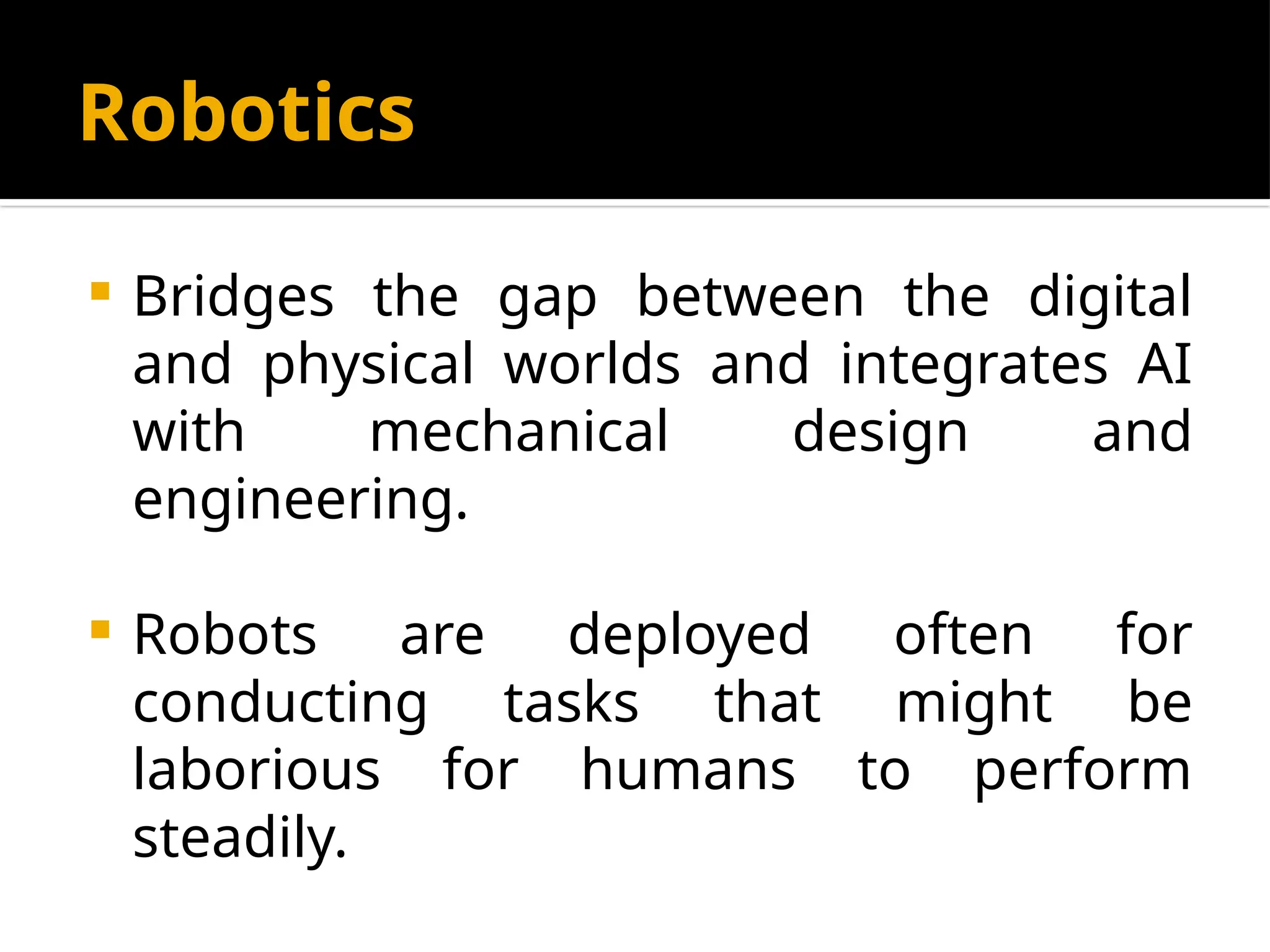 Robotics
 Bridges the gap between the digital
and physical worlds and integrates AI
with mechanical design and
engineering.
 Robots are deployed often for
conducting tasks that might be
laborious for humans to perform
steadily.
 