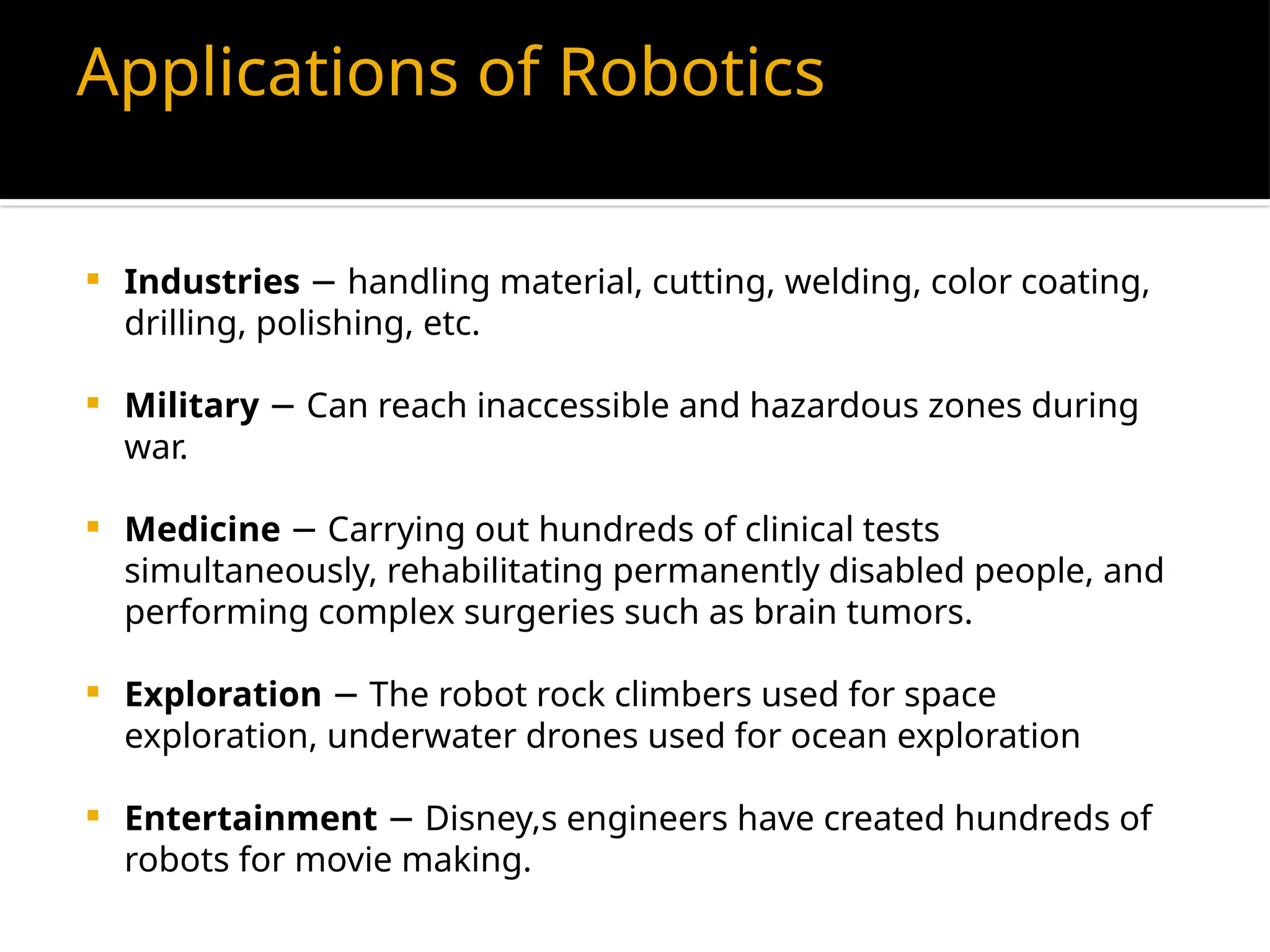 Applications of Robotics
 Industries handling material, cutting, welding, color coating,
−
drilling, polishing, etc.
 Military Can reach inaccessible and hazardous zones during
−
war.
 Medicine Carrying out hundreds of clinical tests
−
simultaneously, rehabilitating permanently disabled people, and
performing complex surgeries such as brain tumors.
 Exploration The robot rock climbers used for space
−
exploration, underwater drones used for ocean exploration
 Entertainment Disney,s engineers have created hundreds of
−
robots for movie making.
 