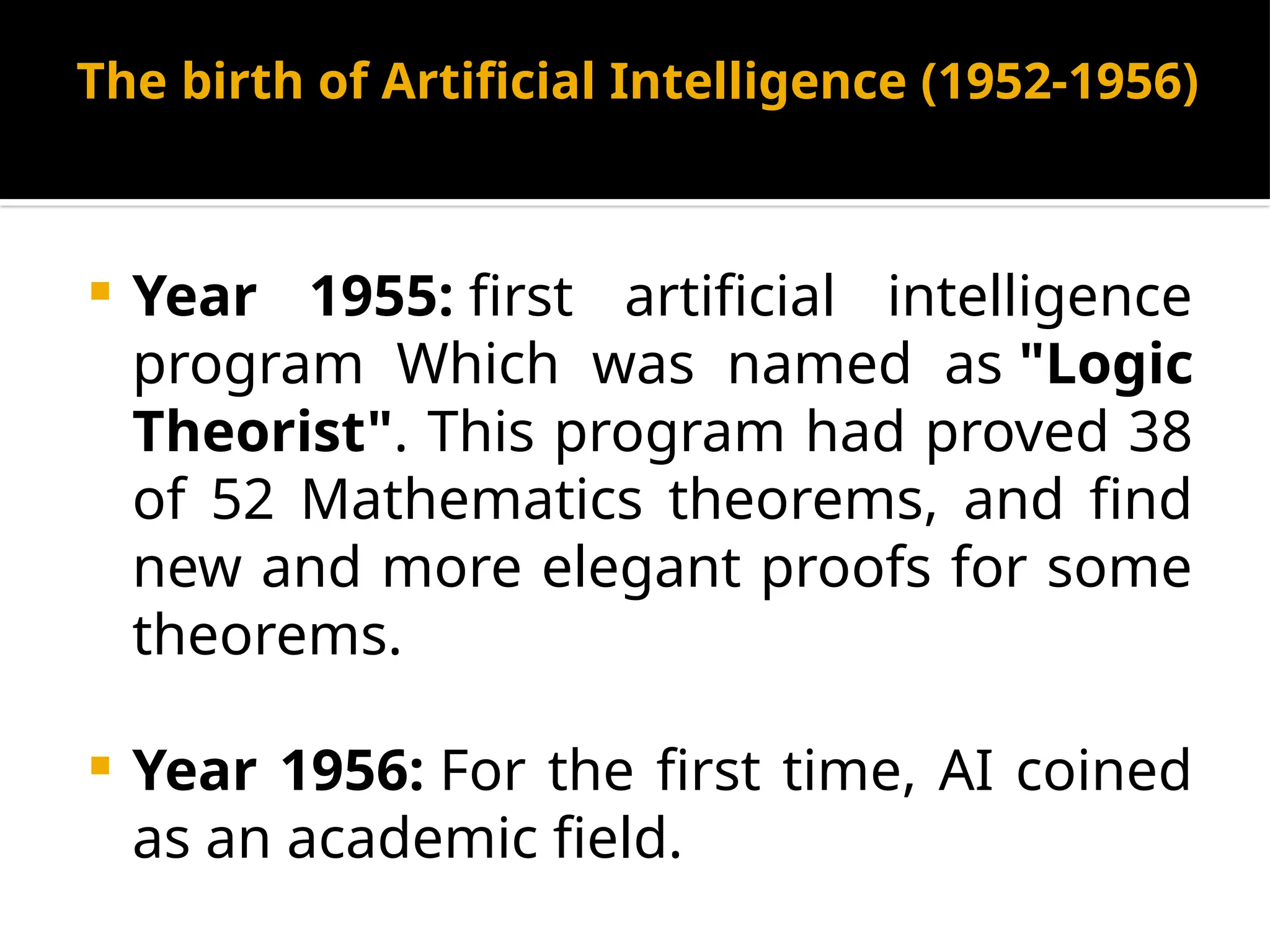 The birth of Artificial Intelligence (1952-1956)
 Year 1955: first artificial intelligence
program Which was named as "Logic
Theorist". This program had proved 38
of 52 Mathematics theorems, and find
new and more elegant proofs for some
theorems.
 Year 1956: For the first time, AI coined
as an academic field.
 