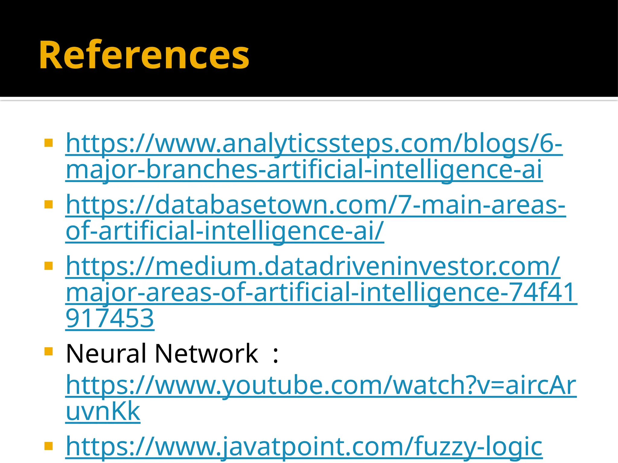 References
 https://www.analyticssteps.com/blogs/6-
major-branches-artificial-intelligence-ai
 https://databasetown.com/7-main-areas-
of-artificial-intelligence-ai/
 https://medium.datadriveninvestor.com/
major-areas-of-artificial-intelligence-74f41
917453
 Neural Network :
https://www.youtube.com/watch?v=aircAr
uvnKk
 https://www.javatpoint.com/fuzzy-logic
 
