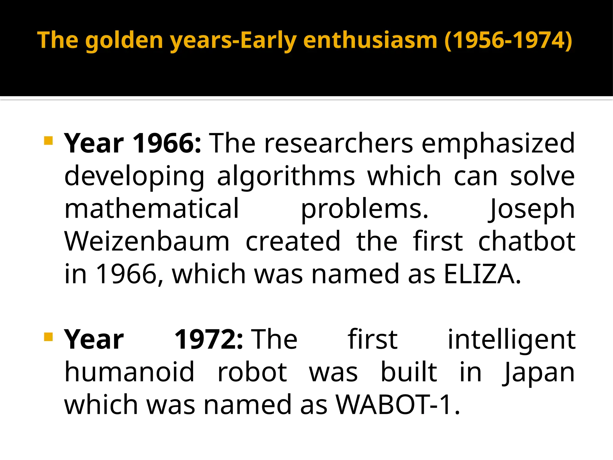 The golden years-Early enthusiasm (1956-1974)
 Year 1966: The researchers emphasized
developing algorithms which can solve
mathematical problems. Joseph
Weizenbaum created the first chatbot
in 1966, which was named as ELIZA.
 Year 1972: The first intelligent
humanoid robot was built in Japan
which was named as WABOT-1.
 