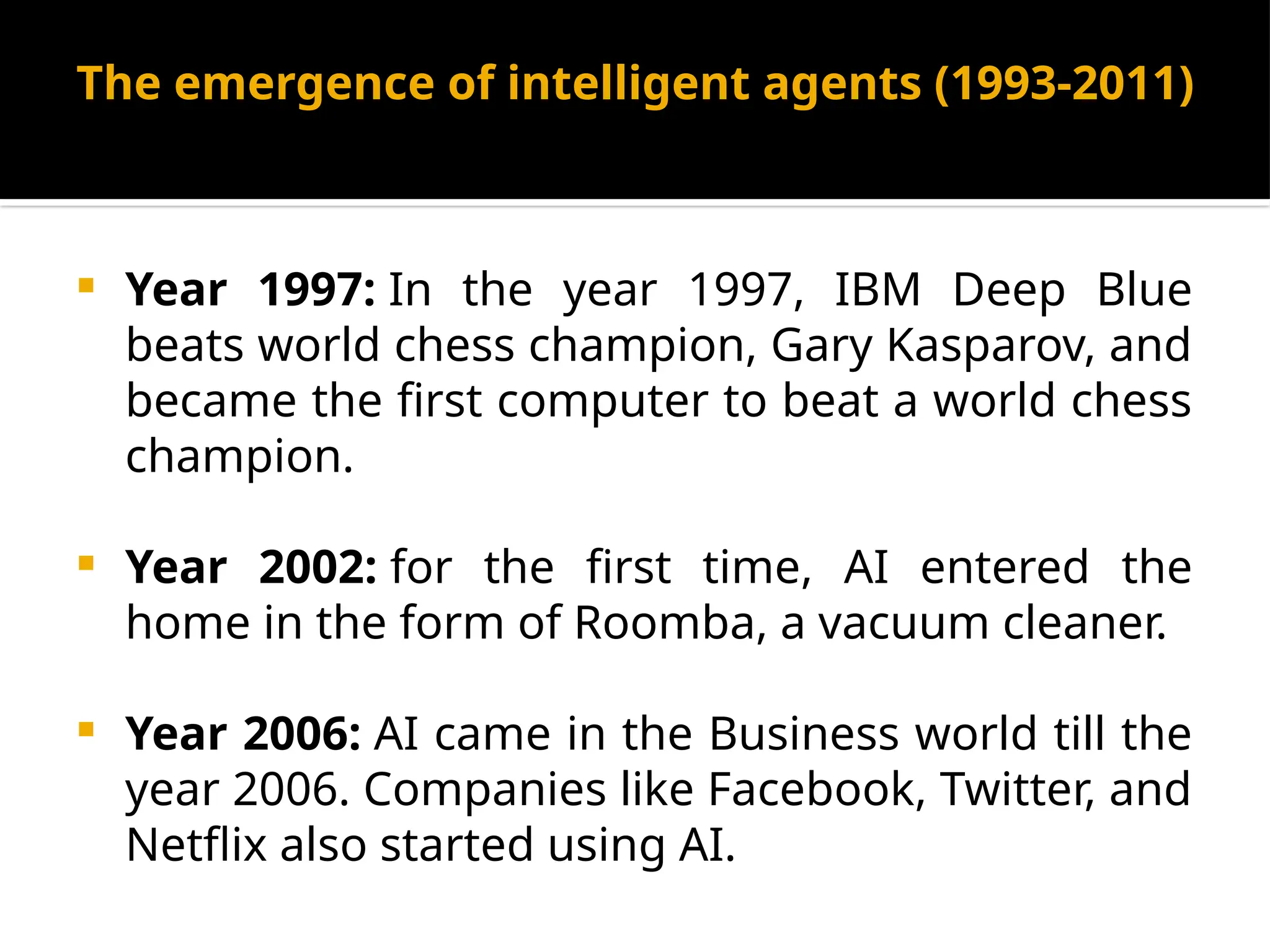 The emergence of intelligent agents (1993-2011)
 Year 1997: In the year 1997, IBM Deep Blue
beats world chess champion, Gary Kasparov, and
became the first computer to beat a world chess
champion.
 Year 2002: for the first time, AI entered the
home in the form of Roomba, a vacuum cleaner.
 Year 2006: AI came in the Business world till the
year 2006. Companies like Facebook, Twitter, and
Netflix also started using AI.
 