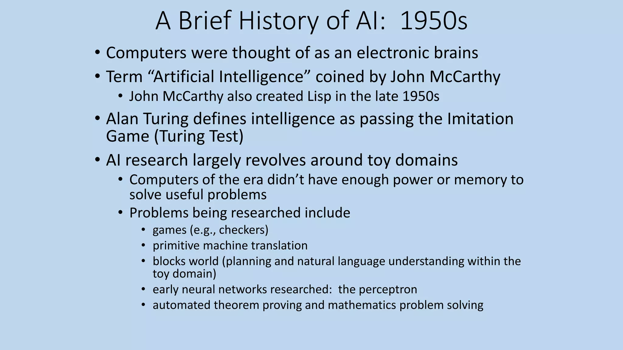 A Brief History of AI: 1950s
• Computers were thought of as an electronic brains
• Term “Artificial Intelligence” coined by John McCarthy
• John McCarthy also created Lisp in the late 1950s
• Alan Turing defines intelligence as passing the Imitation
Game (Turing Test)
• AI research largely revolves around toy domains
• Computers of the era didn’t have enough power or memory to
solve useful problems
• Problems being researched include
• games (e.g., checkers)
• primitive machine translation
• blocks world (planning and natural language understanding within the
toy domain)
• early neural networks researched: the perceptron
• automated theorem proving and mathematics problem solving
 
