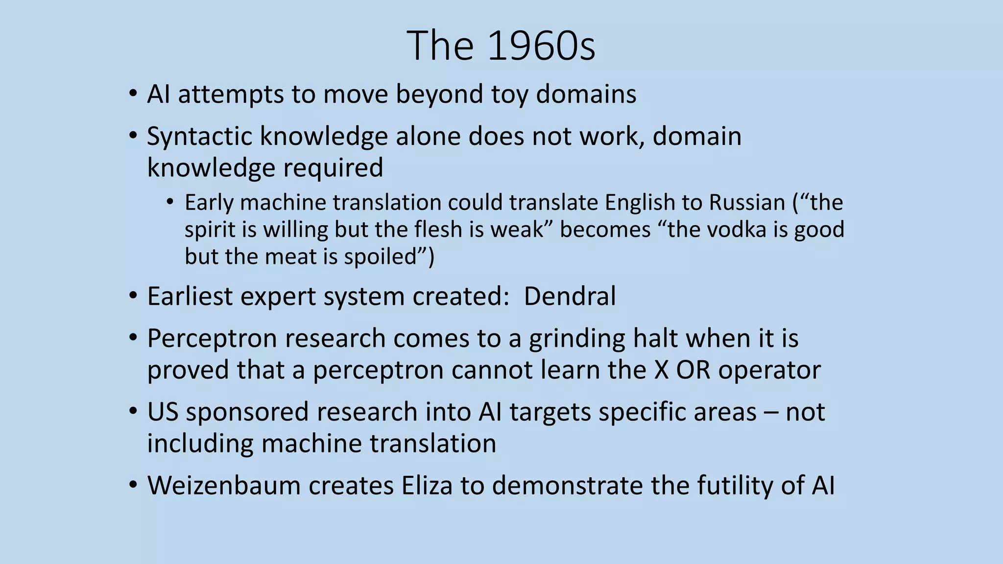 The 1960s
• AI attempts to move beyond toy domains
• Syntactic knowledge alone does not work, domain
knowledge required
• Early machine translation could translate English to Russian (“the
spirit is willing but the flesh is weak” becomes “the vodka is good
but the meat is spoiled”)
• Earliest expert system created: Dendral
• Perceptron research comes to a grinding halt when it is
proved that a perceptron cannot learn the X OR operator
• US sponsored research into AI targets specific areas – not
including machine translation
• Weizenbaum creates Eliza to demonstrate the futility of AI
 