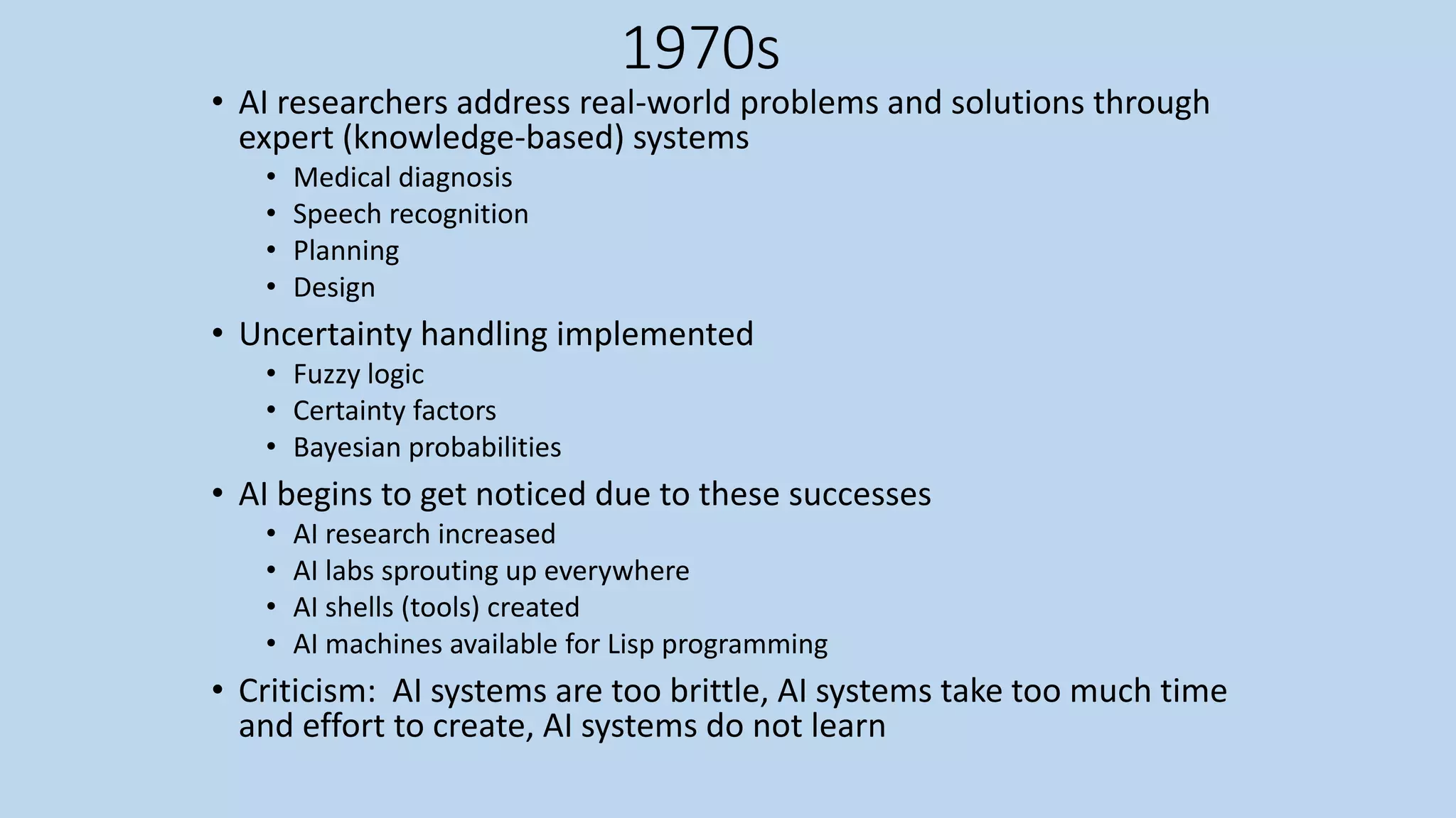 1970s
• AI researchers address real-world problems and solutions through
expert (knowledge-based) systems
• Medical diagnosis
• Speech recognition
• Planning
• Design
• Uncertainty handling implemented
• Fuzzy logic
• Certainty factors
• Bayesian probabilities
• AI begins to get noticed due to these successes
• AI research increased
• AI labs sprouting up everywhere
• AI shells (tools) created
• AI machines available for Lisp programming
• Criticism: AI systems are too brittle, AI systems take too much time
and effort to create, AI systems do not learn
 