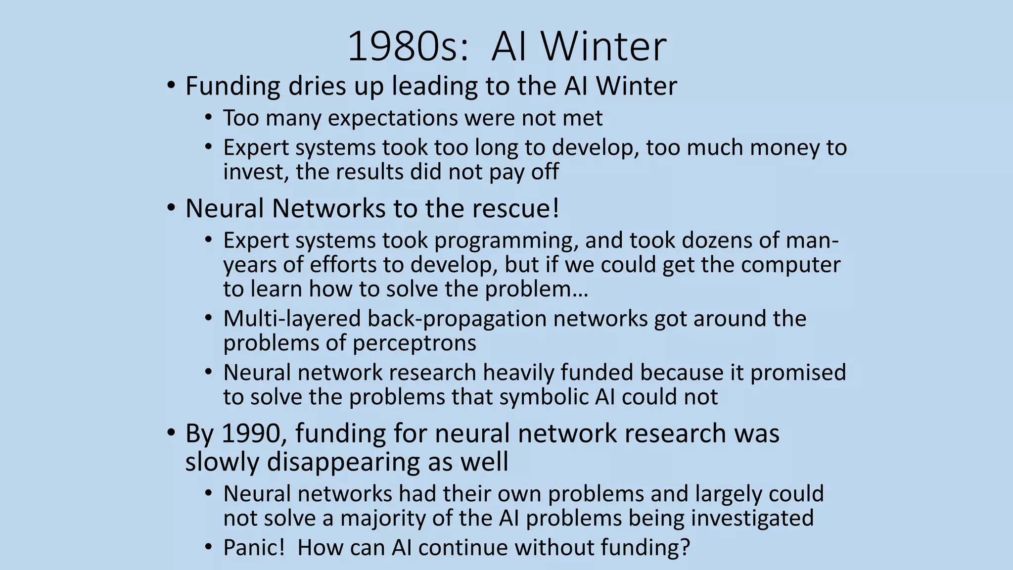 1980s: AI Winter
• Funding dries up leading to the AI Winter
• Too many expectations were not met
• Expert systems took too long to develop, too much money to
invest, the results did not pay off
• Neural Networks to the rescue!
• Expert systems took programming, and took dozens of man-
years of efforts to develop, but if we could get the computer
to learn how to solve the problem…
• Multi-layered back-propagation networks got around the
problems of perceptrons
• Neural network research heavily funded because it promised
to solve the problems that symbolic AI could not
• By 1990, funding for neural network research was
slowly disappearing as well
• Neural networks had their own problems and largely could
not solve a majority of the AI problems being investigated
• Panic! How can AI continue without funding?
 